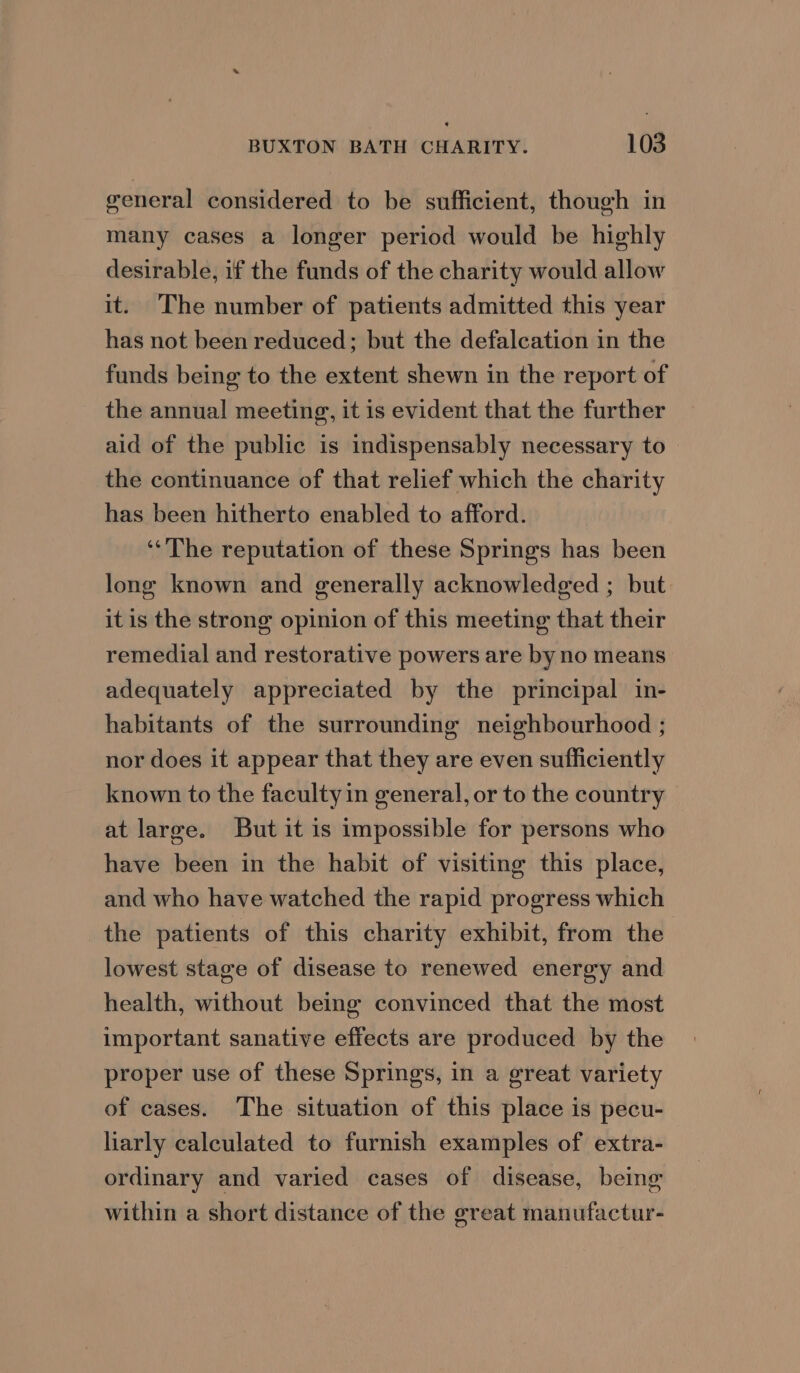 general considered to be sufficient, though in many cases a longer period would be highly desirable, if the funds of the charity would allow it. The number of patients admitted this year has not been reduced; but the defalcation in the funds being to the extent shewn in the report of the annual meeting, it is evident that the further aid of the public is indispensably necessary to the continuance of that relief which the charity has been hitherto enabled to afford. “The reputation of these Springs has been long known and generally acknowledged ; but it is the strong opinion of this meeting that their remedial and restorative powers are by no means adequately appreciated by the principal in- habitants of the surrounding neighbourhood ; nor does it appear that they are even sufficiently known to the faculty in general, or to the country at large. But it is impossible for persons who have been in the habit of visiting this place, and who have watched the rapid progress which the patients of this charity exhibit, from the lowest stage of disease to renewed energy and health, without being convinced that the most important sanative effects are produced by the proper use of these Springs, in a great variety of cases. The situation of this place is pecu- liarly calculated to furnish examples of extra- ordinary and varied cases of disease, being within a short distance of the great manufactur-