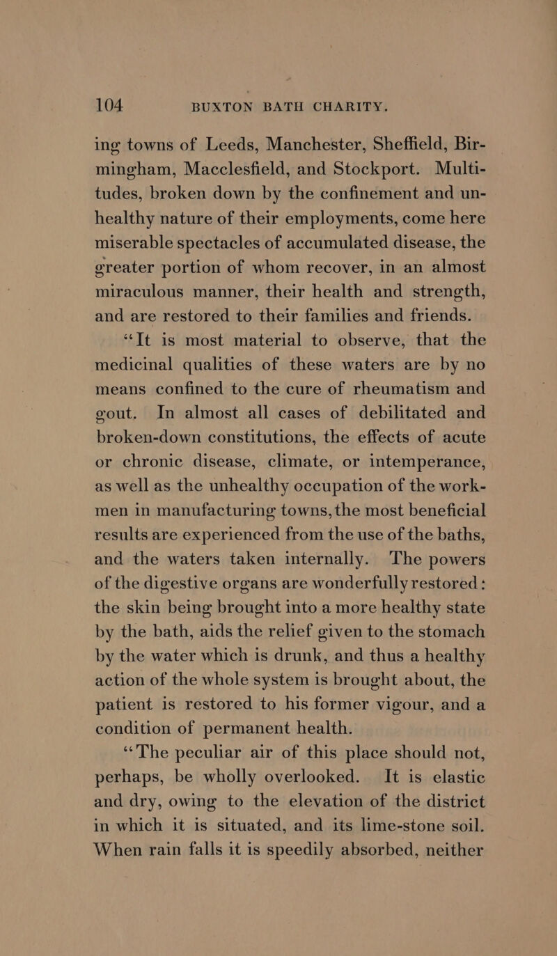ing towns of Leeds, Manchester, Sheffield, Bir- mingham, Macclesfield, and Stockport. Multi- tudes, broken down by the confinement and un- healthy nature of their employments, come here miserable spectacles of accumulated disease, the greater portion of whom recover, in an almost miraculous manner, their health and strength, and are restored to their families and friends. ‘It is most material to observe, that the medicinal qualities of these waters are by no means confined to the cure of rheumatism and gout. In almost all cases of debilitated and broken-down constitutions, the effects of acute or chronic disease, climate, or intemperance, as well as the unhealthy occupation of the work- men in manufacturing towns, the most beneficial results are experienced from the use of the baths, and the waters taken internally. The powers of the digestive organs are wonderfully restored: the skin being brought into a more healthy state by the bath, aids the relief given to the stomach by the water which is drunk, and thus a healthy action of the whole system is brought about, the patient is restored to his former vigour, and a condition of permanent health. “The peculiar air of this place should not, perhaps, be wholly overlooked. It is elastic and dry, owing to the elevation of the district in which it is situated, and its lime-stone soil. When rain falls it is speedily absorbed, neither
