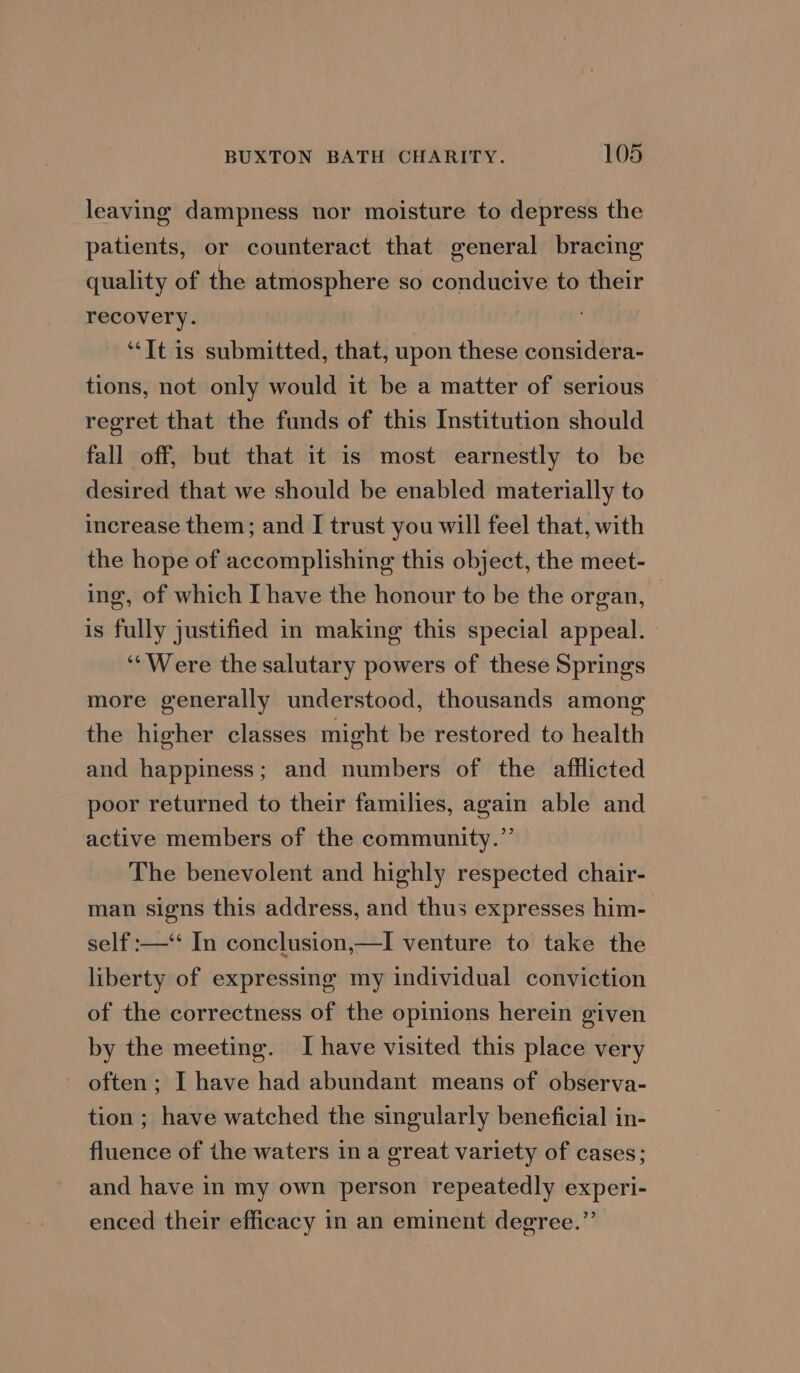 leaving dampness nor moisture to depress the patients, or counteract that general bracing quality of the atmosphere so conducive to their recovery. , “It is submitted, that, upon these considera- tions, not only would it be a matter of serious regret that the funds of this Institution should fall off, but that it is most earnestly to be desired that we should be enabled materially to increase them; and I trust you will feel that, with the hope of accomplishing this object, the meet- ing, of which I have the honour to be the organ, is fully justified in making this special appeal. ‘‘Were the salutary powers of these Springs more generally understood, thousands among the higher classes might be restored to health and happiness; and numbers of the afflicted poor returned to their families, again able and active members of the community.” The benevolent and highly respected chair- man signs this address, and thus expresses him- self :—‘‘ In conclusion,—I venture to take the liberty of expressing my individual conviction of the correctness of the opinions herein given by the meeting. I have visited this place very often; I have had abundant means of observa- tion ; have watched the singularly beneficial in- fluence of ihe waters ina great variety of cases; and have in my own person repeatedly experi- enced their efficacy in an eminent degree.”’