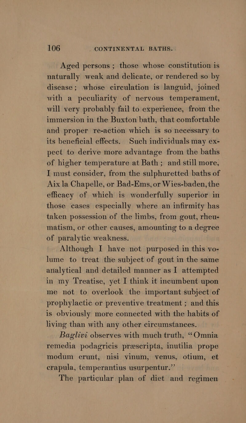 Aged persons ; those whose constitution is naturally weak and delicate, or rendered so by disease ; whose circulation is languid, joined with a peculiarity of nervous temperament, will very probably fail to experience, from the immersion in the Buxton bath, that comfortable and proper re-action which is so necessary to its beneficial effects. Such individuals may ex- pect to derive more advantage from the baths of higher temperature at Bath; and still more, I must consider, from the sulphuretted baths of Aix la Chapelle, or Bad-Ems, or Wies-baden, the efficacy of which is wonderfully superior in those cases especially where an infirmity has taken possession of the limbs, from gout, rheu- matism, or other causes, amounting to a degree of paralytic weakness. Although I have not purposed in this vo- lume to treat the subject of gout in the same analytical and detailed manner as I attempted in my Treatise, yet I think it incumbent upon me not to overlook the important subject of prophylactic or preventive treatment ; and this is obviously more connected with the habits of living than with any other circumstances. Baglivi observes with much truth, “Omnia remedia podagricis prescripta, inutilia prope modum erunt, nisi vinum, venus, otium, et crapula, temperantius usurpentur.”’ The particular plan of diet and regimen