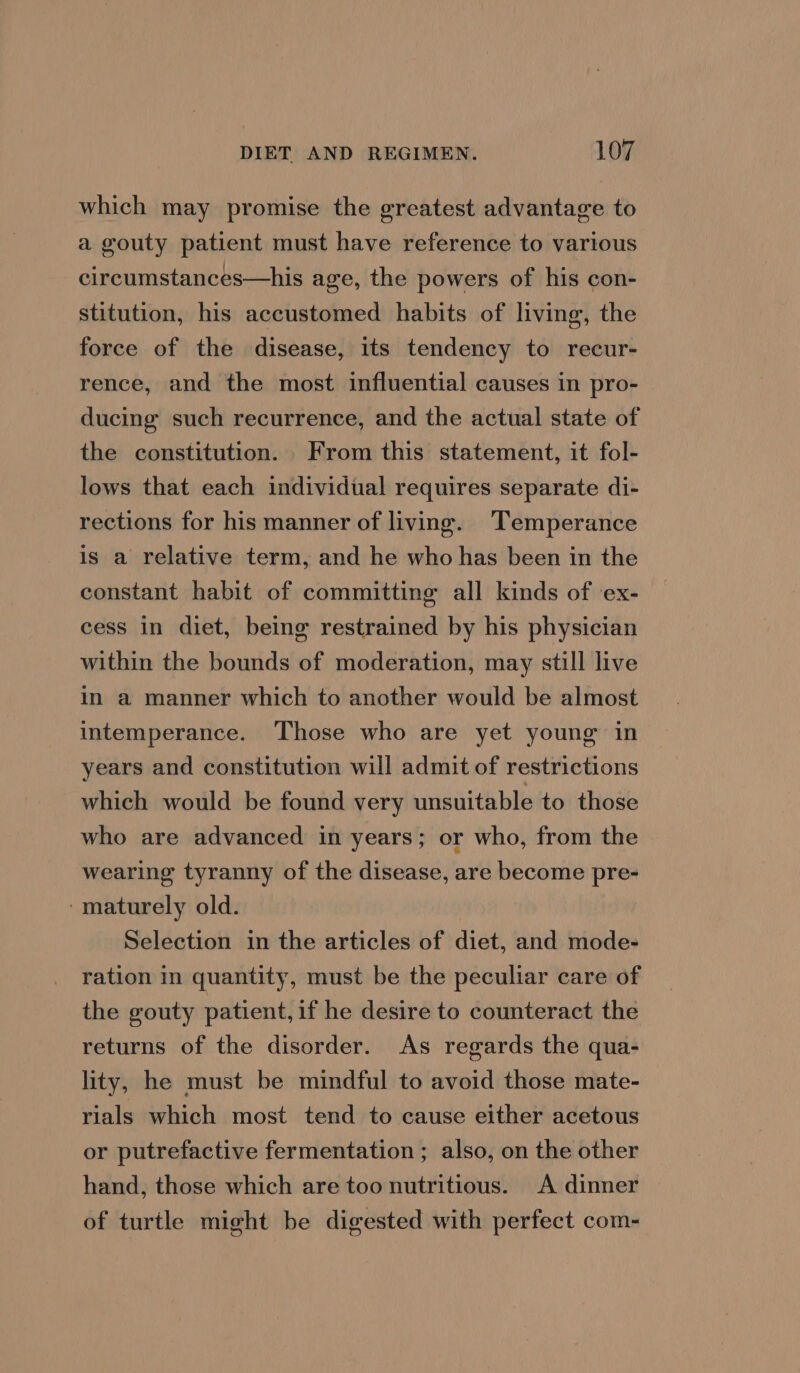 which may promise the greatest advantage to a gouty patient must have reference to various circumstances—his age, the powers of his con- stitution, his accustomed habits of living, the force of the disease, its tendency to recur- rence, and the most influential causes in pro- ducing such recurrence, and the actual state of the constitution. From this statement, it fol- lows that each individual requires separate di- rections for his manner of living. Temperance is a relative term, and he who has been in the constant habit of committing all kinds of ex- cess in diet, being restrained by his physician within the bounds of moderation, may still live in a manner which to another would be almost intemperance. Those who are yet young in years and constitution will admit of restrictions which would be found very unsuitable to those who are advanced in years; or who, from the wearing tyranny of the disease, are become pre- ‘maturely old. Selection in the articles of diet, and mode- ration in quantity, must be the peculiar care of the gouty patient, if he desire to counteract the returns of the disorder. As regards the qua- lity, he must be mindful to avoid those mate- rials which most tend to cause either acetous or putrefactive fermentation ; also, on the other hand, those which are too nutritious. A dinner of turtle might be digested with perfect com-
