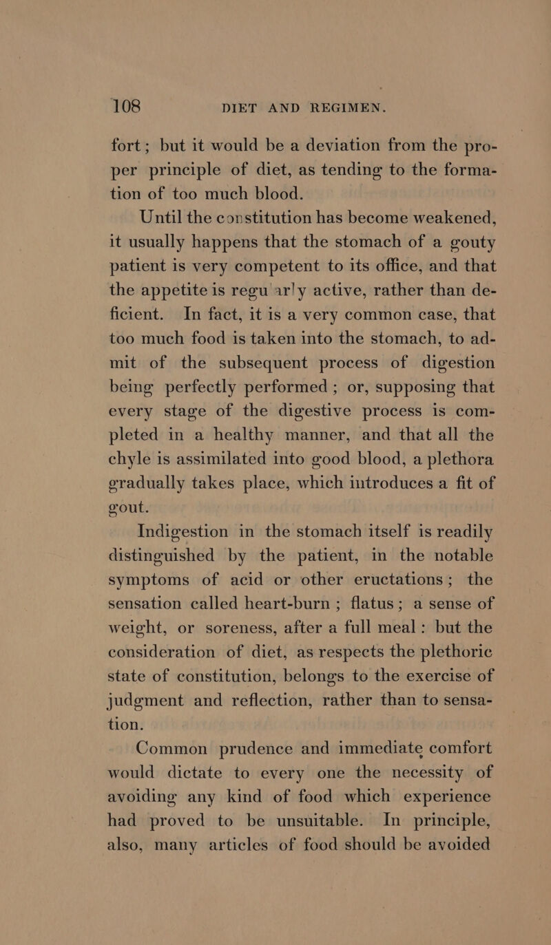 fort; but it would be a deviation from the pro- per principle of diet, as tending to the forma- tion of too much blood. Until the constitution has become weakened, it usually happens that the stomach of a gouty patient is very competent to its office, and that the appetite is regu arly active, rather than de- ficient. In fact, it is a very common case, that too much food is taken into the stomach, to ad- mit of the subsequent process of digestion being perfectly performed ; or, supposing that every stage of the digestive process is com- pleted in a healthy manner, and that all the chyle is assimilated into good blood, a plethora oradually takes place, which introduces a fit of gout. Indigestion in the stomach itself is readily distinguished by the patient, in the notable symptoms of acid or other eructations; the sensation called heart-burn ; flatus; a sense of weight, or soreness, after a full meal: but the consideration of diet, as respects the plethoric state of constitution, belongs to the exercise of judgment and reflection, rather than to sensa- tion. Common prudence and immediate comfort would dictate to every one the necessity of avoiding any kind of food which experience had proved to be unsuitable. In principle, also, many articles of food should be avoided