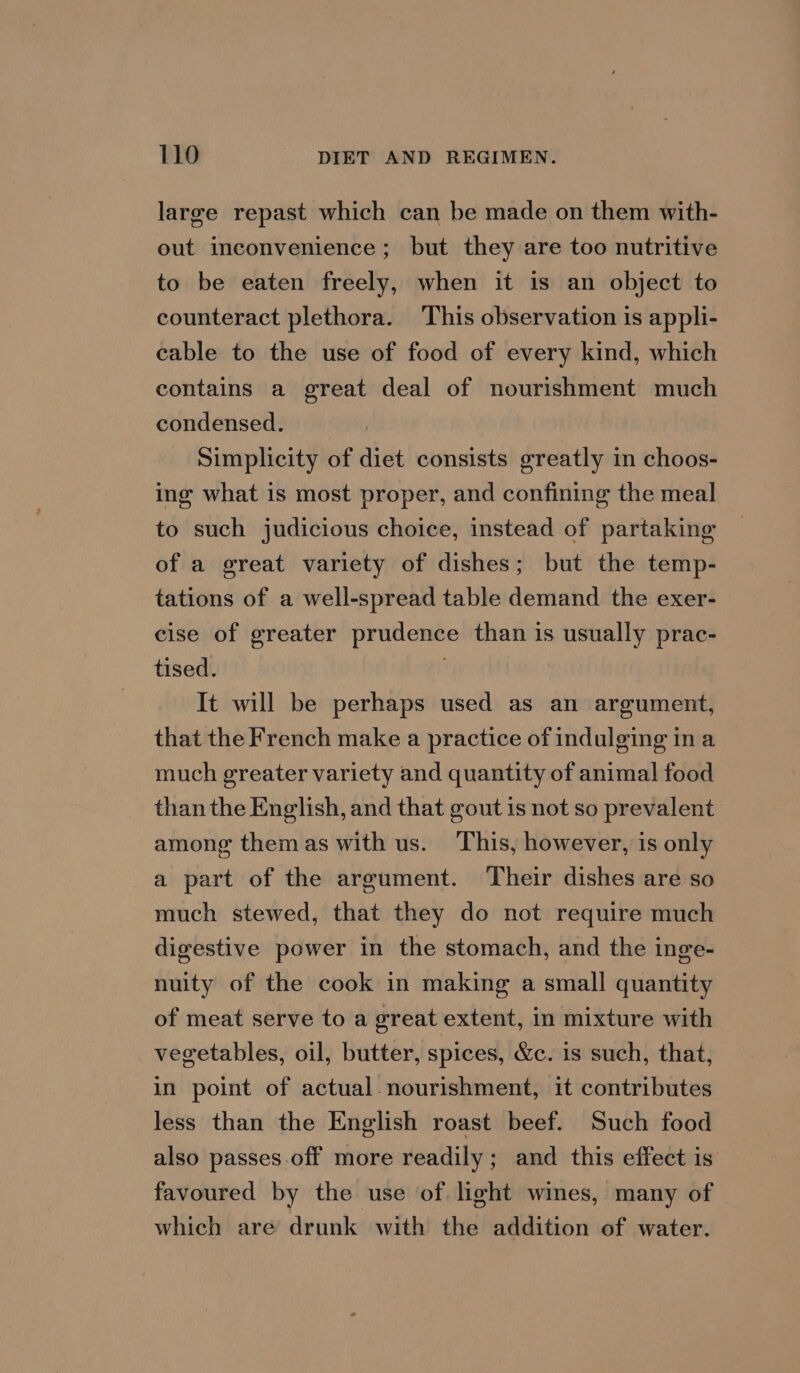large repast which can be made on them with- out inconvenience; but they are too nutritive to be eaten freely, when it is an object to counteract plethora. This observation is appli- cable to the use of food of every kind, which contains a great deal of nourishment much condensed. Simplicity of diet consists greatly in choos- ing what is most proper, and confining the meal to such judicious choice, instead of partaking of a great variety of dishes; but the temp- tations of a well-spread table demand the exer- cise of greater prudence than 1s usually prac- tised. It will be perhaps used as an argument, that the French make a practice of indulging in a much greater variety and quantity of animal food than the English, and that gout is not so prevalent. among themas with us. This, however, is only a part of the argument. Their dishes are so much stewed, that they do not require much digestive power in the stomach, and the inge- nuity of the cook in making a small quantity of meat serve to a great extent, in mixture with vegetables, oil, butter, spices, &amp;c. 1s such, that, in point of actual-nourishment, it contributes less than the English roast beef. Such food also passes off more readily; and this effect is favoured by the use of. light wines, many of which are drunk with the addition of water.