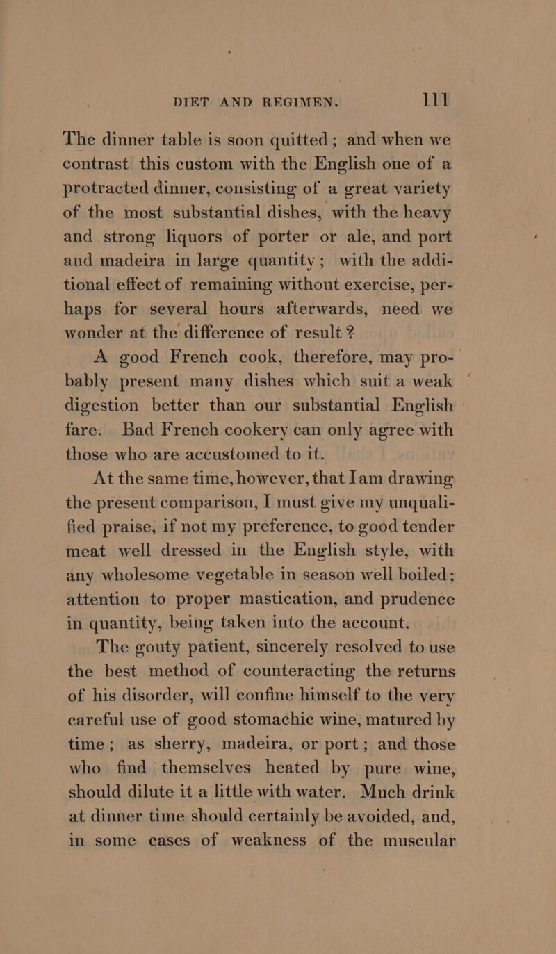 The dinner table is soon quitted; and when we contrast this custom with the English one of a protracted dinner, consisting of a great variety of the most substantial dishes, with the heavy and strong liquors of porter or ale, and port and madeira in large quantity; with the addi- tional effect of remaining without exercise, per- haps for several hours afterwards, need we wonder at the difference of result ? A good French cook, therefore, may pro- bably present many dishes which suit a weak digestion better than our substantial English fare. Bad French cookery can only agree with those who are accustomed to it. At the same time, however, that lam drawing the present comparison, I must give my unquali- fied praise, if not my preference, to good tender meat well dressed in the English style, with any wholesome vegetable in season well boiled; attention to proper mastication, and prudence in quantity, being taken into the account. The gouty patient, sincerely resolved to use the best method of counteracting the returns of his disorder, will confine himself to the very careful use of good stomachic wine, matured by time; as sherry, madeira, or port; and those who find themselves heated by pure wine, should dilute it a little with water. Much drink at dinner time should certainly be avoided, and, in some cases of weakness of the muscular