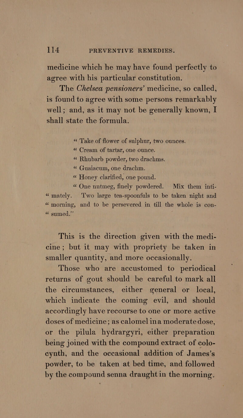 medicine which he may have found perfectly to agree with his particular constitution. The Chelsea pensioners’ medicine, so called, is found to agree with some persons remarkably well; and, as it may not be generally known, I shall state the formula. “ Take of flower of sulphur, two ounces. «“ Cream of tartar, one ounce. “ Rhubarb powder, two drachms. “ Guaiacum, one drachm. “« Honey clarified, one pound. «“ One nutmeg, finely powdered. Mix them inti- “mately. ‘T'wo large tea-spoonfuls to be taken night and “morning, and to be persevered in till the whole is con- “ sumed.” This is the direction given with the medi- cine; but it may with propriety be taken in smaller quantity, and more occasionally. Those who are accustomed to periodical returns of gout should be careful to mark all the circumstances, either general or local, which indicate the coming evil, and should accordingly have recourse to one or more active doses of medicine; as calomel ina moderate dose, or the pilula hydrargyri, either preparation being joined with the compound extract of colo- cynth, and the occasional addition of James’s powder, to be taken at bed time, and followed by the compound senna draught in the morning.