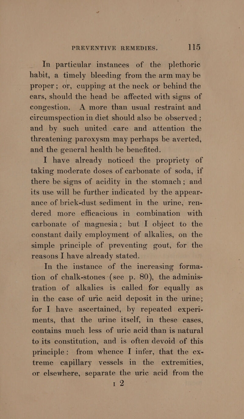 In particular instances of the plethoric habit, a timely bleeding from the arm may be proper; or, cupping at the neck or behind the ears, should the head be affected with signs of congestion. A more than usual restraint and circumspection in diet should also be observed ; and by such united care and attention the threatening paroxysm may perhaps be averted, and the general health be benefited. I have already noticed the propriety of taking moderate doses of carbonate of soda, if there be signs of acidity in the stomach; and its use will be further indicated by the appear- ance of brick-dust sediment in the urine, ren- dered more efficacious in combination with carbonate of magnesia; but I object to the constant daily employment of alkalies, on the simple principle of preventing gout, for the reasons I have already stated. In the instance of the increasing forma- - tion of chalk-stones (see p. 80), the adminis- tration of alkalies is called for equally as in the case of uric acid deposit in the urine; for I have ascertained, by repeated experi- ments, that the urine itself, in these cases, contains much less of uric acid than is natural to its constitution, and is often devoid of this principle: from whence I infer, that the ex- treme capillary vessels in the extremities, or elsewhere, separate the uric acid from the WZ