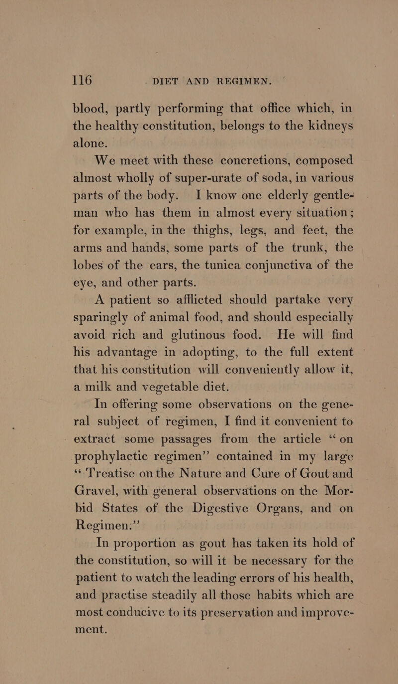 blood, partly performing that office which, in the healthy constitution, belongs to the kidneys alone. We meet with these concretions, composed almost wholly of super-urate of soda, in various parts of the body. I know one elderly gentle- man who has them in almost every situation ; for example, in the thighs, legs, and feet, the arms and hands, some parts of the trunk, the lobes of the ears, the tunica conjunctiva of the eye, and other parts. A patient so afflicted should partake very sparingly of animal food, and should especially avoid rich and glutinous food. He will find his advantage in adopting, to the full extent — that his constitution will conveniently allow it, a milk and vegetable diet. In offering some observations on the gene- ral subject of regimen, I find it convenient to _ extract some passages from the article ‘‘ on prophylactic regimen” contained in my large ‘¢ Treatise on the Nature and Cure of Gout and Gravel, with general observations on the Mor- bid States of the Digestive Organs, and on Regimen.”’ In proportion as gout has taken its hold of the constitution, so will it be necessary for the patient to watch the leading errors of his health, and practise steadily all those habits which are most conducive to its preservation and improve- ment.