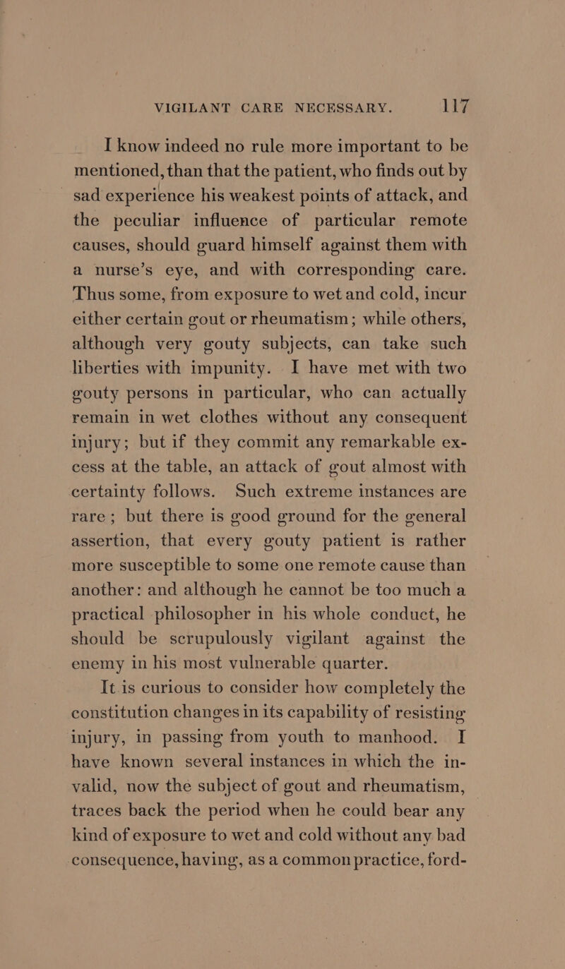 I know indeed no rule more important to be mentioned, than that the patient, who finds out by sad experience his weakest points of attack, and the peculiar influence of particular remote causes, should guard himself against them with a nurse’s eye, and with corresponding care. Thus some, from exposure to wet and cold, incur either certain gout or rheumatism; while others, although very gouty subjects, can take such liberties with impunity. I have met with two gouty persons in particular, who can actually remain in wet clothes without any consequent injury; but if they commit any remarkable ex- cess at the table, an attack of gout almost with certainty follows. Such extreme instances are rare; but there is good ground for the general assertion, that every gouty patient is rather more susceptible to some one remote cause than another: and although he cannot be too much a practical philosopher in his whole conduct, he should be scrupulously vigilant against the enemy in his most vulnerable quarter. It.is curious to consider how completely the constitution changes in its capability of resisting injury, in passing from youth to manhood. I have known several instances in which the in- valid, now the subject of gout and rheumatism, traces back the period when he could bear any kind of exposure to wet and cold without any bad consequence, having, as a common practice, ford-
