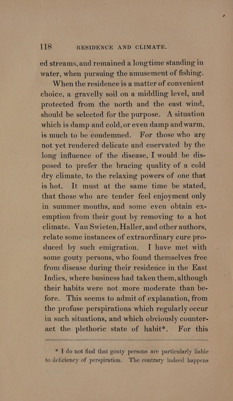 ed streams, and remained a longtime standing in water, when pursuing the amusement of fishing. When the residence is a matter of convenient choice, a gravelly soil on a middling level, and protected from the north and the east wind, should be selected for the purpose. A situation which is damp and cold, or even damp and warm, is much to be condemned. For those who are not yet rendered delicate and enervated by the long influence of the disease, I would be dis- posed to prefer the bracing quality of a cold dry climate, to the relaxing powers of one that is hot. It must at the same time be stated, that those who are tender feel enjoyment only in summer months, and some even obtain ex- emption from their gout by removing to a hot climate. Van Swieten, Haller, and other authors, relate some instances of extraordinary cure pro- duced by such emigration. I have met with some gouty persons, who found themselves free from disease during their residence in the East Indies, where business had taken them, although their habits were not more moderate than be- fore. This seems to admit of explanation, from the profuse perspirations which regularly occur in such situations, and which obviously counter- act the plethoric state of habit*. For this * I do not find that gouty persons are particularly liable to deficiency of perspiration. The contrary indeed happens