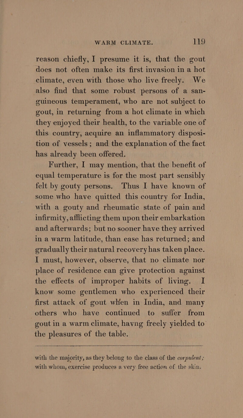 reason chiefly, I presume it is, that the gout does not often make its first invasion in a hot climate, even with those who live freely. We also find that some robust persons of a san- guineous temperament, who are not subject to vout, in returning from a hot climate in which they enjoyed their health, to the variable one of this country, acquire an inflammatory disposi- tion of vessels ; and the explanation of the fact has already been offered. Further, I may mention, that the benefit of equal temperature is for the most part sensibly felt by gouty persons. Thus I have known of some who have quitted this country for India, with a gouty and rheumatic state of pain and ~ infirmity, afflicting them upon their embarkation and afterwards; but no sooner have they arrived in a warm latitude, than ease has returned; and gradually their natural recovery has taken place. I must, however, observe, that no climate nor place of residence can give protection against the effects of improper habits of living. I know some gentlemen who experienced their first attack of gout when in India, and many others who have continued to suffer from 3 gout in a warm climate, havng freely yielded to the pleasures of the table. with the majority, as they belong to the class of the corpulent ; with whom, exercise produces a very free action of the skin.