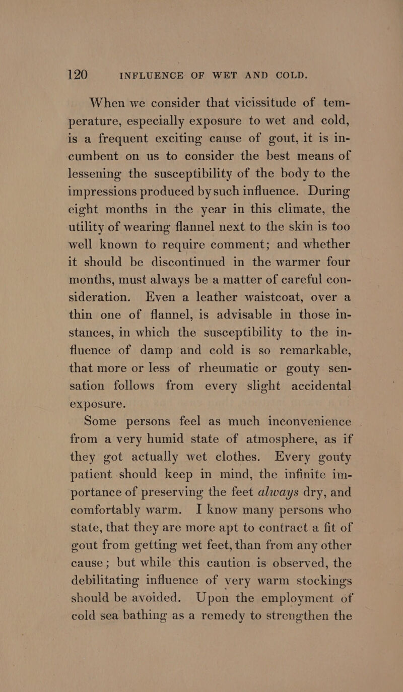 When we consider that vicissitude of tem- perature, especially exposure to wet and cold, is a frequent exciting cause of gout, it is in- cumbent on us to consider the best means of lessening the susceptibility of the body to the impressions produced bysuch influence. During eight months in the year in this climate, the utility of wearing flannel next to the skin is too well known to require comment; and whether it should be discontinued in the warmer four months, must always be a matter of careful con- sideration. Even a leather waistcoat, over a thin one of flannel, is advisable in those in- stances, in which the susceptibility to the in- fluence of damp and cold is so remarkable, that more or less of rheumatic or gouty sen- sation follows from every slight accidental exposure. Some persons feel as much inconvenience - from a very humid state of atmosphere, as if they got actually wet clothes. Every gouty patient should keep in mind, the infinite im- portance of preserving the feet always dry, and comfortably warm. I know many persons who state, that they are more apt to contract a fit of vout from getting wet feet, than from any other cause; but while this caution is observed, the debilitating influence of very warm stockings should be avoided. Upon the employment of cold sea bathing as a remedy to strengthen the