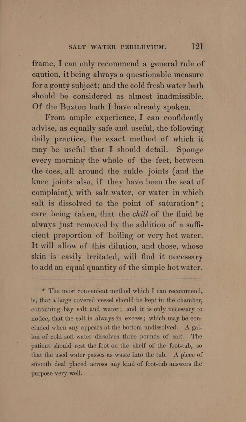 frame, I can only recommend a general rule of caution, it being always a questionable measure for a gouty subject; and the cold fresh water bath should be considered as almost inadmissible. Of the Buxton bath I have already spoken. From ample experience, I can confidently advise, as equally safe and useful, the following daily practice, the exact method of which it may be useful that I should detail. Sponge every morning the whole of the feet, between the toes, all around the ankle joints (and the knee joints also, if they have been the seat of complaint), with salt water, or water in which salt is dissolved to the point of saturation* ; care being taken, that the chill of the fluid be always just removed by the addition of a suffi- client proportion of boiling or very hot water. It will allow of this dilution, and those, whose skin is easily irritated, will find it necessary to add an equal quantity of the simple hot water. * The most convenient method which I can recommend, is, that a large covered vessel should be kept in the chamber, containing bay salt and water; and it is only necessary to notice, that the salt is always in excess; which may be con- cluded when any appears at the bottom undissolved. <A gal- lon of cold soft water dissolves three pounds of salt. The patient should rest the foot on the shelf of the foot-tub, so that the used water passes as waste into the tub. A piece of smooth deal placed across any kind of foot-tub answers the purpose very well.