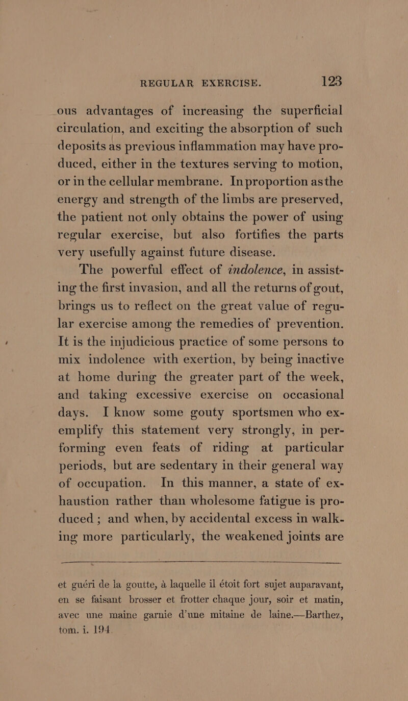 ous advantages of increasing the superficial circulation, and exciting the absorption of such deposits as previous inflammation may have pro- duced, either in the textures serving to motion, or in the cellular membrane. Inproportion asthe energy and strength of the limbs are preserved, the patient not only obtains the power of using regular exercise, but also fortifies the parts very usefully against future disease. The powerful effect of ¢ndolence, in assist- ing the first invasion, and all the returns of gout, brings us to reflect on the great value of regu- lar exercise among the remedies of prevention. It is the injudicious practice of some persons to mix indolence with exertion, by being inactive at home during the greater part of the week, and taking excessive exercise on occasional days. I know some gouty sportsmen who ex- emplify this statement very strongly, in per- forming even feats of riding at particular periods, but are sedentary in their general way of occupation. In this manner, a state of ex- haustion rather than wholesome fatigue is pro- duced ; and when, by accidental excess in walk- ing more particularly, the weakened joints are et guéri de la goutte, a laquelle il étoit fort sujet auparavant, en se faisant brosser et frotter chaque jour, soir et matin, avec une maine garnie d’une mitaine de laine.—Barthez, tom. 1. 194. }