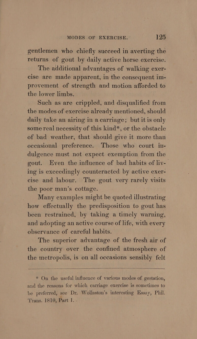 gentlemen who chiefly succeed in averting the returns of gout by daily active horse exercise. The additional advantages of walking exer- cise are made apparent, in the consequent im- provement of strength and motion afforded to the lower limbs. Such as are crippled, and disqualified from the modes of exercise already mentioned, should daily take an airing in a carriage; but it is only some real necessity of this kind*, or the obstacle of bad weather, that should give it more than occasional preference. Those who court in- dulgence must not expect exemption from the gout. Even the influence of bad habits of liv- ing is exceedingly counteracted by active exer- cise and labour. The gout very rarely visits the poor man’s cottage. | Many examples might be quoted illustrating how effectually the predisposition to gout has been restrained, by taking a timely warning, and adopting an active course of life, with every observance of. careful habits. The superior advantage of the fresh air of the country over the confined atmosphere of the metropolis, is on all occasions sensibly felt * On the useful influence of various modes of gestation, and the reasons for which carriage exercise is sometimes to be preferred, see Dr. Wollaston’s interesting Essay, Phil. Trans. 1810, Part 1. .