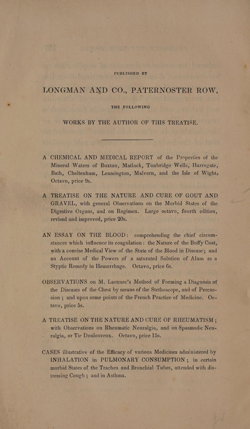 PUBLISHED BY LONGMAN AND CO., PATERNOSTER ROW, THE FOLLOWING WORKS BY THE AUTHOR OF THIS TREATISE. A CHEMICAL AND MEDICAL REPORT of the Properties of the Mineral Waters of Buxton, Matlock, Tunbridge Wells, Harrogate, Bath, Cheltenham, Leamington, Malvern, and the Isle of Wight, Octavo, price 9s. A TREATISE ON THE NATURE AND CURE OF GOUT AND - GRAVEL, with general Observations on the Morbid States of the Digestive Organs, and on Regimen. Large octavo, fourth edition, revised and improved, price 20s. AN ESSAY ON THE BLOOD: comprehending the chief circum- stances which influence its coagulation: the Nature of the Buffy Coat, with a concise Medical View of the State of the Blood in Disease; and an Account of the Powers of a saturated Solution of Alum as a Styptic Remedy in Hemorrhage. Octavo, price 6s. OBSERVATIONS on M. Laennec’s Method of Forming a Diavnosis of the Diseases of the Chest by means of the Stethoscope, and of Percus- sion ; and upon some points of the French Practice of Medicine. Oc- tavo, price os. A TREATISE ON THE NATURE AND CURE OF RHEUMATISM ; with Observations on Rheumatic Neuralgia, and on Spasmodic Neu- ralgia, or Tic Douloureux. Octavo, price lds. CASES illustrative of the Efficacy of various Medicines administered by INHALATION in PULMONARY CONSUMPTION ;_ in certain morbid States of the Trachea and Bronchial Tubes, attended with dis- tressing Cough ; and in Asthma.
