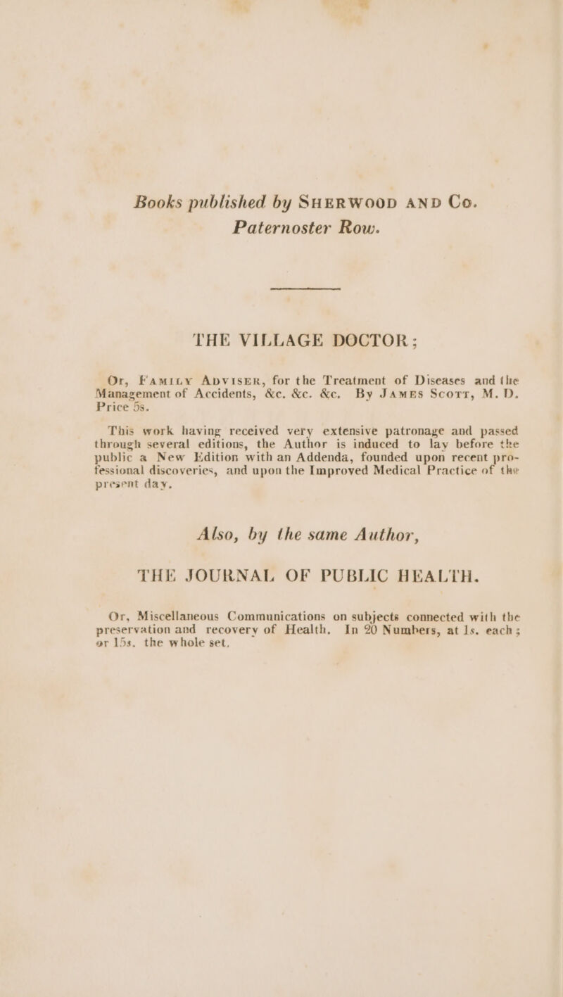 Books published by SHERWOOD AND Co. Paternoster Row. THE VILLAGE DOCTOR: Or, Famity AbvisEer, for the Treatment of Diseases and thie Management of Accidents, &amp;c. &amp;c. &amp;c. By James Scors, M.D. Price 5s. This work having received very extensive patronage and passed through several editions, the Author is induced to lay before the public a New Edition with an Addenda, founded upon recent pro- fessional discoveries, and upon the Improved Medical Practice of the present day. Also, by the same Author, THE JOURNAL OF PUBLIC HEALTH. Or, Miscellaneous Communications on subjects connected with the preservation and recovery of Health, In 20 Numbers, at Is. each; or 15s. the whole set.