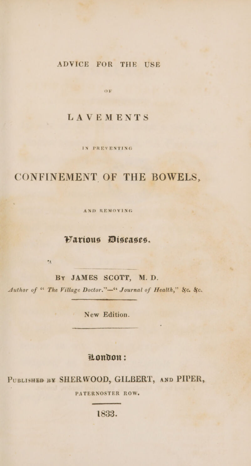 LAVEMENTS CONFINEMENT OF THE BOWELS, AND REMOVING Parious Miseases. By JAMES SCOTT, M.D. Author of * The Village Doctor.”—** Journal of Health,” &amp;c. &amp;c. New Edition. LONDON; Pustisusp ny SHERWOOD, GILBERT, anv PIPER, PATERNOSTER ROW, 1833.