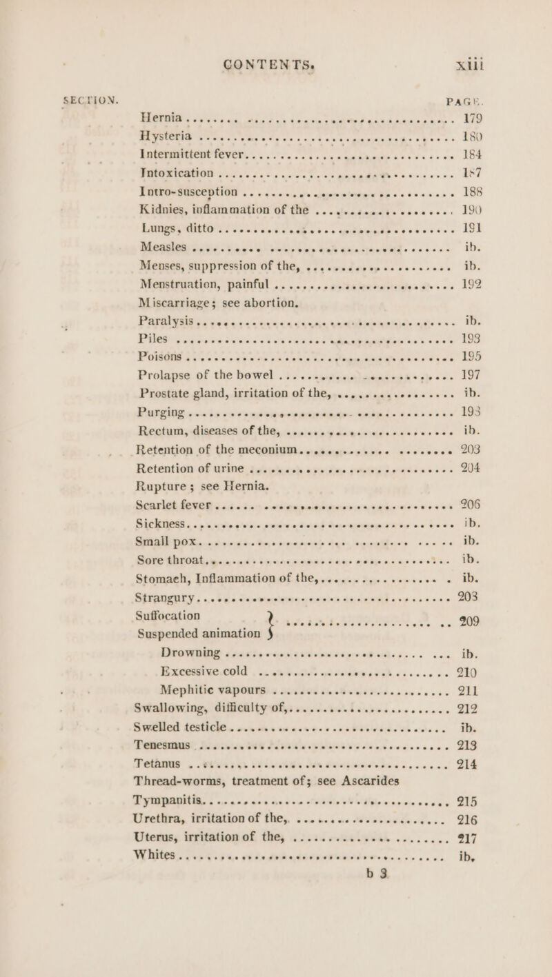 SECTION. ee ne Oe ee eee Cr ree re err Te DA WUUEMIO Sse xs SOs bison cet CA Kgeemebehs shes 2 Intermittent fever. . ooo ) el HA | epee Intoxication ........ thee cece ee ener de eeeeences Intro-susception ....... aa’? qlee pine e be s6 6s 200s 0 Kidnies, inflammation of the ..........0.ceceeee: Es a nt Sanhc sss ntiinadh sd vieess eee es eee) Menges, suppressioh-or The, 52 wade sp Hoses cscs Menstruation, painful . . 0.0.05 «aelaamernernates gs sas Miscarriage; see abortion. Paparget iis 04-4044 00944 64 yan Qanehintiids age +++ PURO Sa awk Seta dai“ Rs ee ee err Poe 3 oy oe ah ae wae ee hs oe ae re pe rr eee Prolapsg of the bowel. . iss s&lt;qqtenatanas ned * cle see Prostate gland, irritation of the,...,....ssecessse. Purging 2&lt;s bare dsnsswoesaneangy- &lt;edpis cece ei Beotum, diseases of the, isneceayacgcierizesvescs ces Retention of the meconium. o-esccjocecine sescecce Retention of Urine igs shack cpelien eee pees easess Rupture ; see Hernia. Senrlet feteR ied 0i&lt; owt gazaasgesesn mae wesccwes SACRO «.« py uving whe mene ac ternd taeacrme aioe oe GOee Small pox... 6 0.0.60. %- o srmmouoyete 4 a eee Sere £hr0at, q02.04 + sxonennens s ee ere ree oe Stomaeh, Inflammation of the,.............. sine ha StTANZUIy..ccscvcevecesescessescevecves pusees ° Suffocation Suspended animation COVED a AAR ew cen 4 KE veiw eR sis. vee Excessive.cold . 6. oie edie nei oe ee “ae Mophiiie GOpONGs Hod0S 6 cB ei rhe ste cease Swallowing, difficulty of,...... 2 Oe Swletlodl 46588 goin att 6 se ewes s an iie bie We odace Deca Didicen OS Plies eve eees oe ccccsccescs Cp Bee ee Pe rt Thread-worms, treatment of; see Ascarides TPA 6 nr cce sce newcn Auithin eS le wsivain wa abi Ulretiive, feriiation Gf ties. soa ea ne MWedviovdecee.. Uterus, irritation of the, ........ | pee ee ee ee b 3 215 216