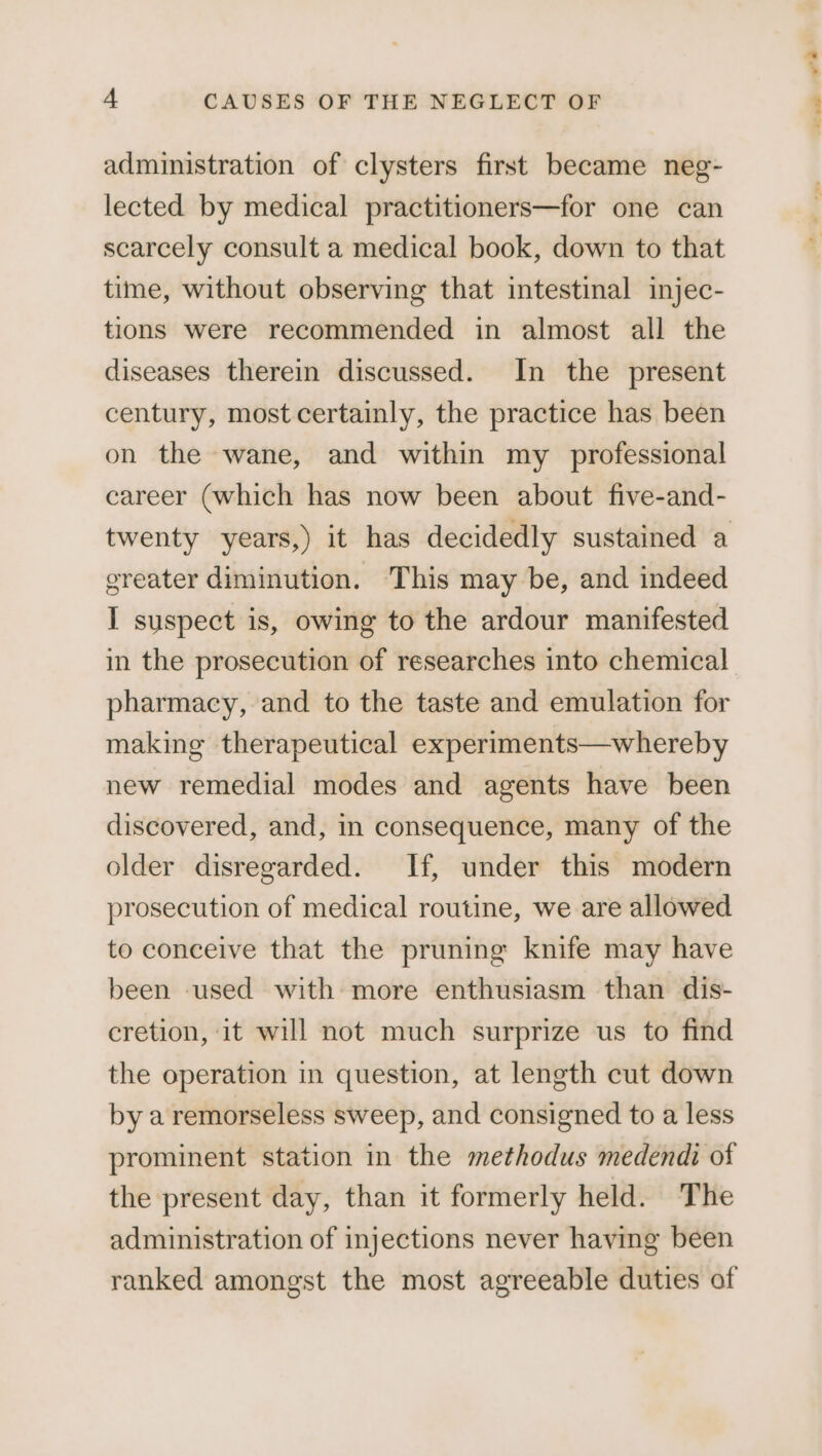 administration of clysters first became neg- lected by medical practitioners—for one can scarcely consult a medical book, down to that time, without observing that intestinal injec- tions were recommended in almost all the diseases therein discussed. In the present century, most certainly, the practice has been on the wane, and within my professional career (which has now been about five-and- twenty years,) it has decidedly sustained a greater diminution. This may be, and indeed I suspect is, owing to the ardour manifested in the prosecution of researches into chemical pharmacy, and to the taste and emulation for making therapeutical experiments—whereby new remedial modes and agents have been discovered, and, in consequence, many of the older disregarded. If, under this modern prosecution of medical routine, we are allowed to conceive that the pruning knife may have been used with more enthusiasm than dis- cretion, it will not much surprize us to find the operation in question, at length cut down by a remorseless sweep, and consigned to a less prominent station in the methodus medendi of the present day, than it formerly held. The administration of injections never having been ranked amongst the most agreeable duties of we