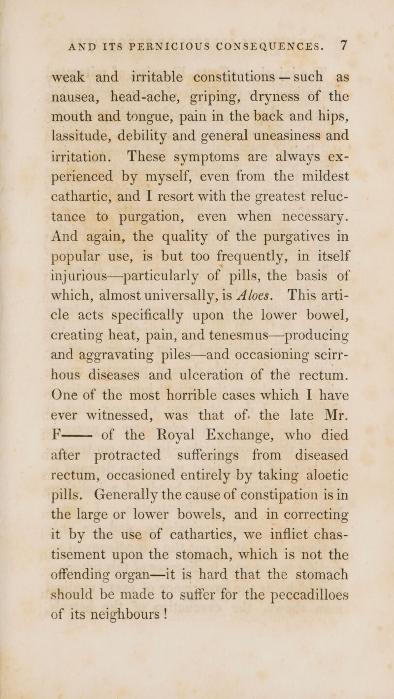 weak and irritable constitutions —such as nausea, head-ache, griping, dryness of the mouth and tongue, pain in the back and hips, lassitude, debility and general uneasiness and irritation. These symptoms are always ex- perienced by myself, even from the mildest cathartic, and I resort with the greatest reluc- tance to purgation, even when necessary. And again, the quality of the purgatives in popular use, is but too frequently, in itself injurious—particularly of pills, the basis of which, almost universally, is d/oes. This arti- cle acts specifically upon the lower bowel, creating heat, pain, and tenesmus—producing and aggravating piles—and occasioning scirr- hous diseases and ulceration of the rectum. One of the most horrible cases which I have ever witnessed, was that of. the late Mr. F of the Royal Exchange, who died after protracted sufferings from diseased rectum, occasioned entirely by taking aloetic pills. Generally the cause of constipation is in the large or lower bowels, and in correcting it by the use of cathartics, we inflict chas- tisement upon the stomach, which is not the offending organ—it is hard that the stomach should be made to suffer for the peccadilloes of its neighbours !