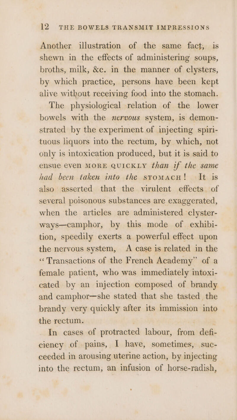 Another illustration of the same fact, is shewn in the effects of administering soups, broths, milk, &amp;c. in the manner of clysters, by which practice, persons have been kept alive without receiving food into the stomach. The physiological relation of the lower bowels with the nervous system, is demon- strated by the experiment of injecting spiri- tuous liquors into the rectum, by which, not only is intoxication produced, but it is said to ensue even MORE QUICKLY than if the same had been taken into the stomacu! It is also asserted that the virulent effects of several poisonous substances are exaggerated, when the articles are administered clyster- ways—camphor, by this mode of exhibi- tion, speedily exerts a powerful effect upon the nervous system, A case is related in the ‘Transactions of the French Academy” of a female patient, who was immediately intoxi- cated by an injection composed of brandy and camphor—she stated that she tasted the brandy very quickly after its immission into the rectum. In cases of protracted labour, from defi- ciency of pains, I have, sometimes, suc- ceeded in arousing uterine action, by injecting into the rectum, an infusion of horse-radish,