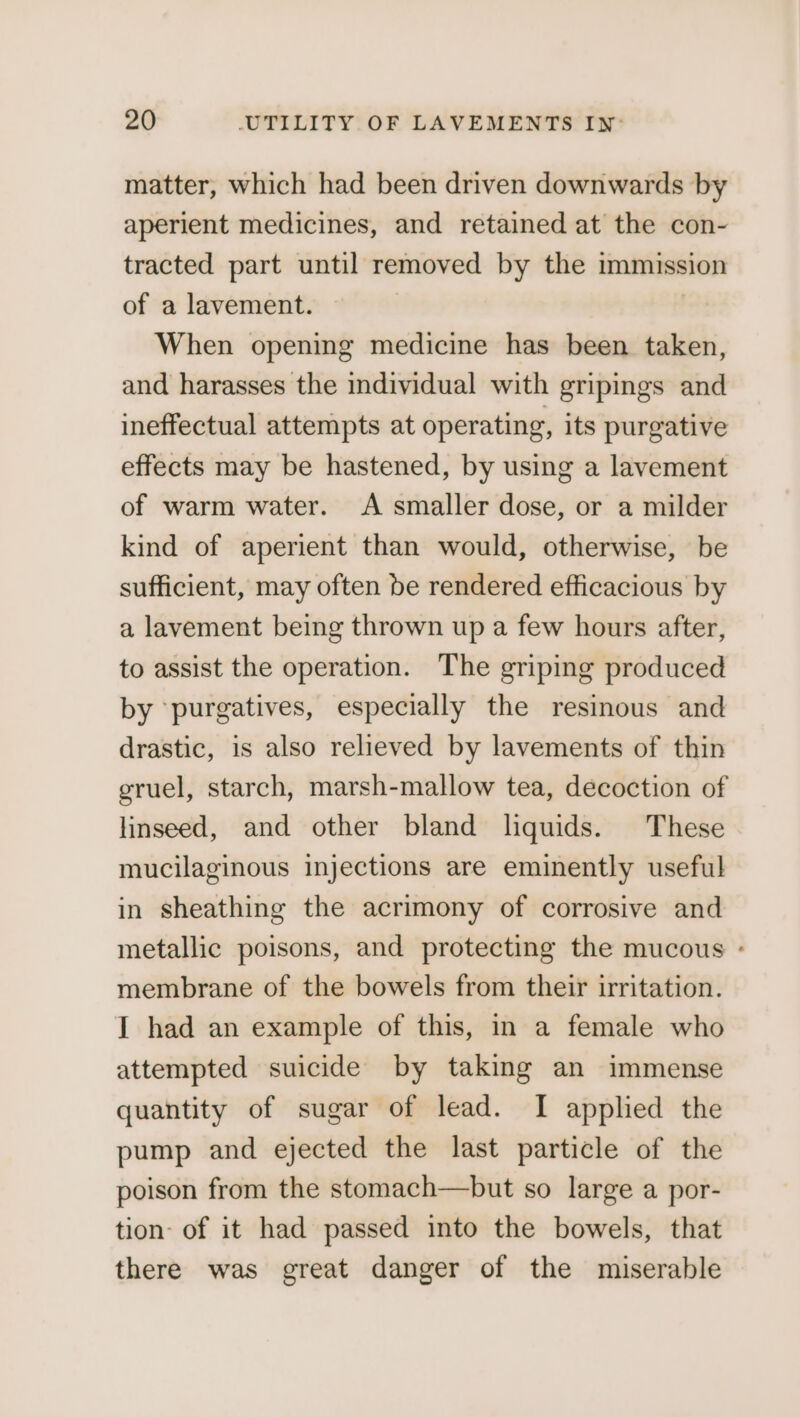 matter, which had been driven downwards by aperient medicines, and retained at the con- tracted part until removed by the immission of a lavement. When opening medicine has been taken, and harasses the individual with gripings and ineffectual attempts at operating, its purgative effects may be hastened, by using a lavement of warm water. A smaller dose, or a milder kind of aperient than would, otherwise, be sufficient, may often be rendered efficacious by a lavement being thrown up a few hours after, to assist the operation. The griping produced by ‘purgatives, especially the resinous and drastic, is also relieved by lavements of thin gruel, starch, marsh-mallow tea, decoction of linseed, and other bland liquids. These mucilaginous injections are eminently useful in sheathing the acrimony of corrosive and metallic poisons, and protecting the mucous - membrane of the bowels from their irritation. I had an example of this, in a female who attempted suicide by taking an immense quantity of sugar of lead. I applied the pump and ejected the last particle of the poison from the stomach—but so large a por- tion of it had passed into the bowels, that there was great danger of the miserable