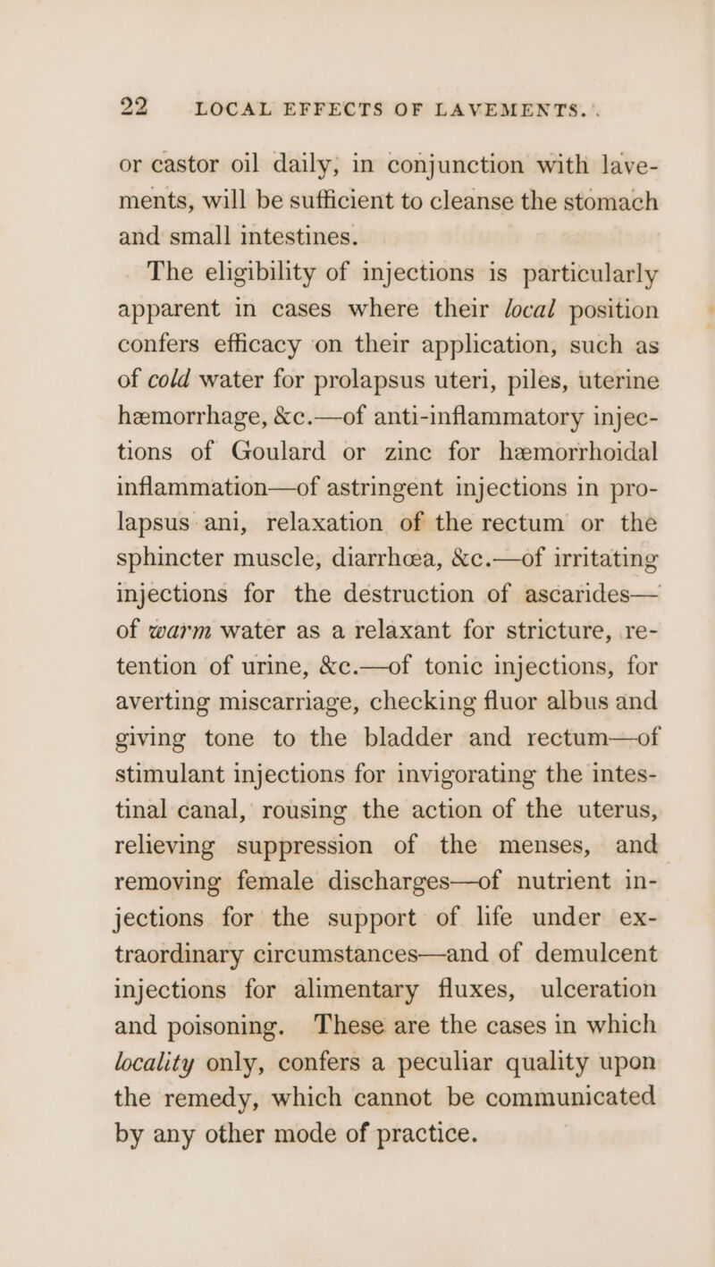 23 LOCAL EFFECTS OF LAVEMENTS... or castor oil daily, in conjunction with lave- ments, will be sufficient to cleanse the stomach and small intestines. The eligibility of injections is_ particularly apparent in cases where their Jocal position confers efficacy on their application, such as of cold water for prolapsus uteri, piles, uterine hemorrhage, &amp;c.—of anti-inflammatory injec- tions of Goulard or zine for hemorrhoidal inflammation—of astringent injections in pro- lapsus ani, relaxation of the rectum or the sphincter muscle, diarrhea, &amp;c.—of irritating injections for the destruction of ascarides— of warm water as a relaxant for stricture, re- tention of urine, &amp;c.—of tonic injections, for averting miscarriage, checking fluor albus and giving tone to the bladder and rectum—of stimulant injections for invigorating the intes- tinal canal, rousing the action of the uterus, relieving suppression of the menses, and removing female discharges—of nutrient in- jections for the support of life under ex- traordinary circumstances—and of demulcent injections for alimentary fluxes, ulceration and poisoning. These are the cases in which locality only, confers a peculiar quality upon the remedy, which cannot be communicated by any other mode of practice.