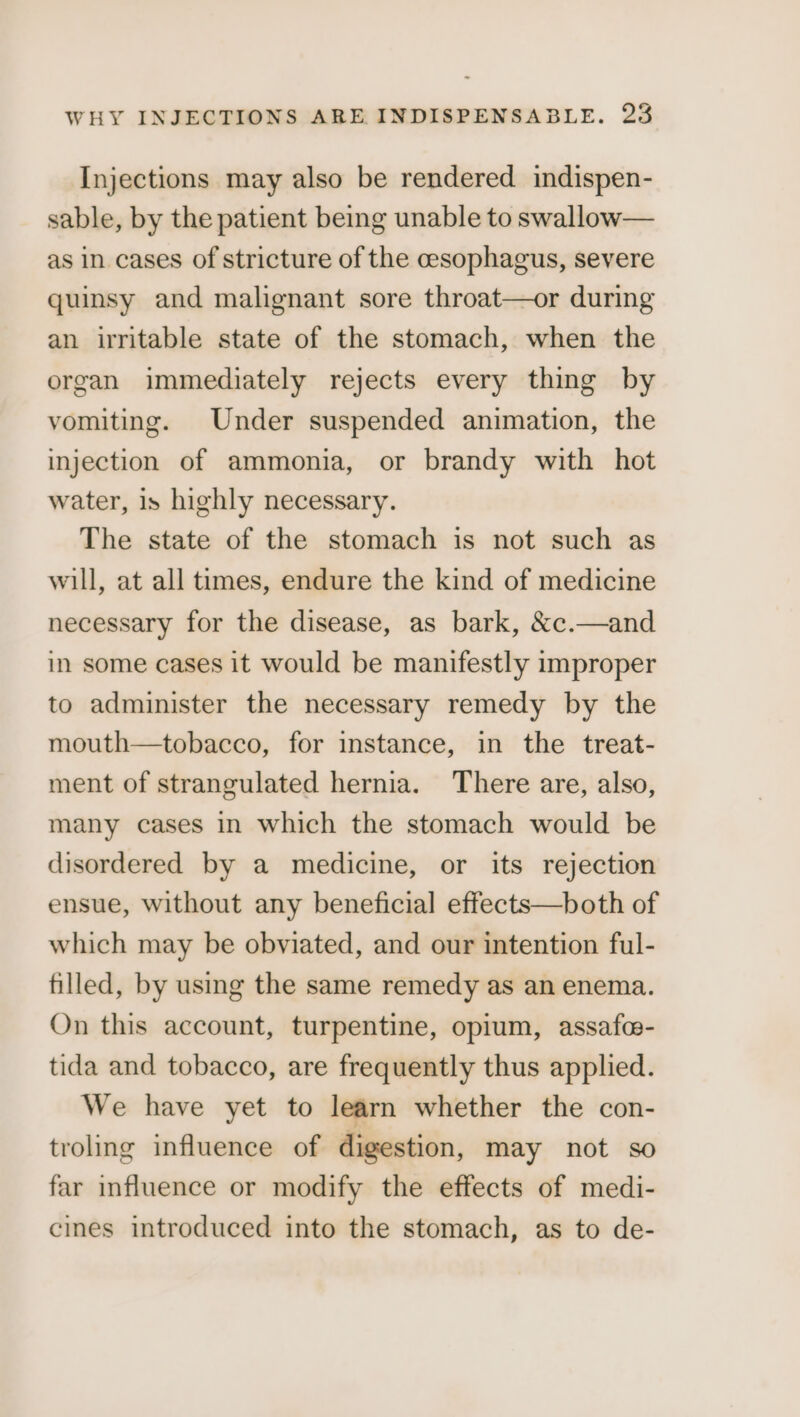 Injections may also be rendered indispen- sable, by the patient being unable to swallow— as in cases of stricture of the cesophagus, severe quinsy and malignant sore throat—or during an irritable state of the stomach, when the organ immediately rejects every thing by vomiting. Under suspended animation, the injection of ammonia, or brandy with hot water, is highly necessary. The state of the stomach is not such as will, at all times, endure the kind of medicine necessary for the disease, as bark, &amp;c.—and in some cases it would be manifestly improper to administer the necessary remedy by the mouth—tobacco, for instance, in the treat- ment of strangulated hernia. There are, also, many cases in which the stomach would be disordered by a medicine, or its rejection ensue, without any beneficial effects—both of which may be obviated, and our intention ful- filled, by using the same remedy as an enema. On this account, turpentine, opium, assafc- tida and tobacco, are frequently thus applied. We have yet to learn whether the con- troling influence of digestion, may not so far influence or modify the effects of medi- cines introduced into the stomach, as to de-