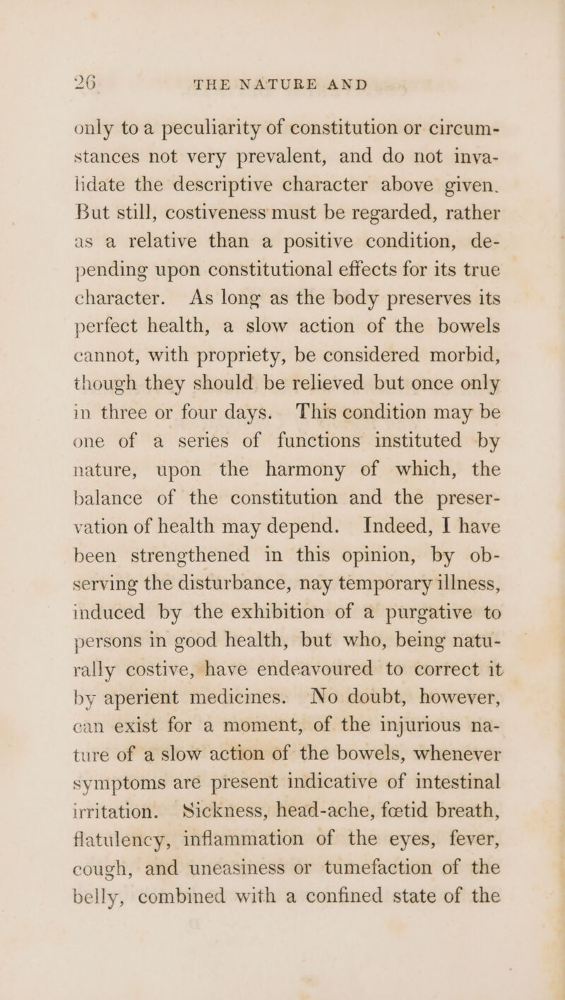 only toa peculiarity of constitution or circum- stances not very prevalent, and do not inva- lidate the descriptive character above given. But still, costiveness must be regarded, rather as a relative than a positive condition, de- pending upon constitutional effects for its true character. As long as the body preserves its perfect health, a slow action of the bowels cannot, with propriety, be considered morbid, though they should be relieved but once only in three or four days. This condition may be one of a series of functions instituted by nature, upon the harmony of which, the balance of the constitution and the preser- vation of health may depend. Indeed, I have been strengthened in this opinion, by ob- serving the disturbance, nay temporary illness, induced by the exhibition of a purgative to persons in good health, but who, being natu- rally costive, have endeavoured to correct it by aperient medicines. No doubt, however, can exist for a moment, of the injurious na- ture of a slow action of the bowels, whenever symptoms are present indicative of intestinal irritation. Sickness, head-ache, foetid breath, flatulency, inflammation of the eyes, fever, cough, and uneasiness or tumefaction of the belly, combined with a confined state of the