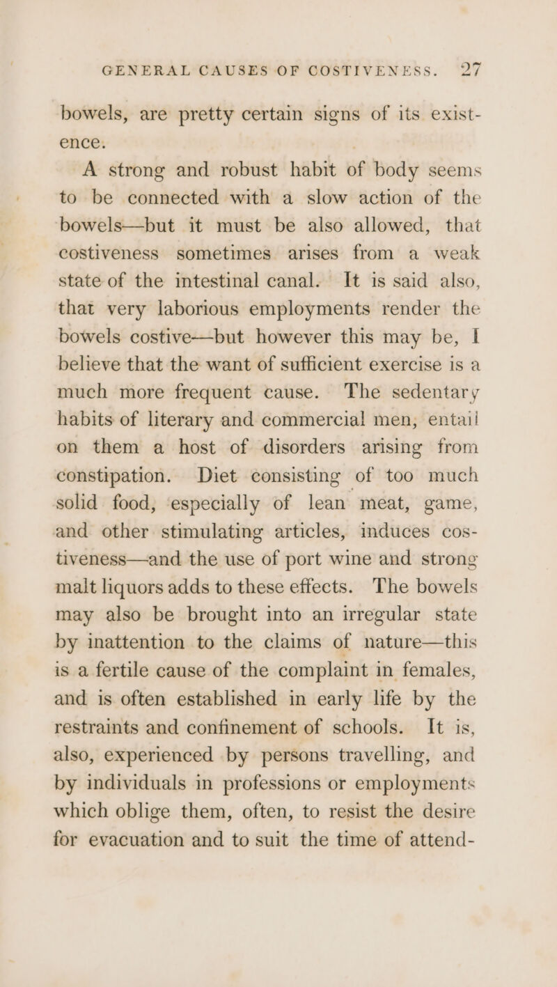 bowels, are pretty certain signs of its exist- ence. , A strong and robust habit of body seems to be connected with a slow action of the ‘bowels—but it must be also allowed, that costiveness sometimes arises from a weak state of the intestinal canal. It is said also, that very laborious employments render the bowels costive—but however this may be, I believe that the want of sufficient exercise is a much more frequent cause. The sedentary habits of literary and commercial! men, entail on them a host of disorders arising from constipation. Diet consisting of too much solid food, ‘especially of lean meat, game, and other stimulating articles, induces cos- tiveness—and the use of port wine and strong malt liquors adds to these effects. The bowels may also be brought into an irregular state by inattention to the claims of nature—this is a fertile cause of the complaint in females, and is often established in early life by the restraints and confinement of schools. It is, also, experienced by persons travelling, and by individuals in professions or employments which oblige them, often, to resist the desire for evacuation and to suit the time of attend-