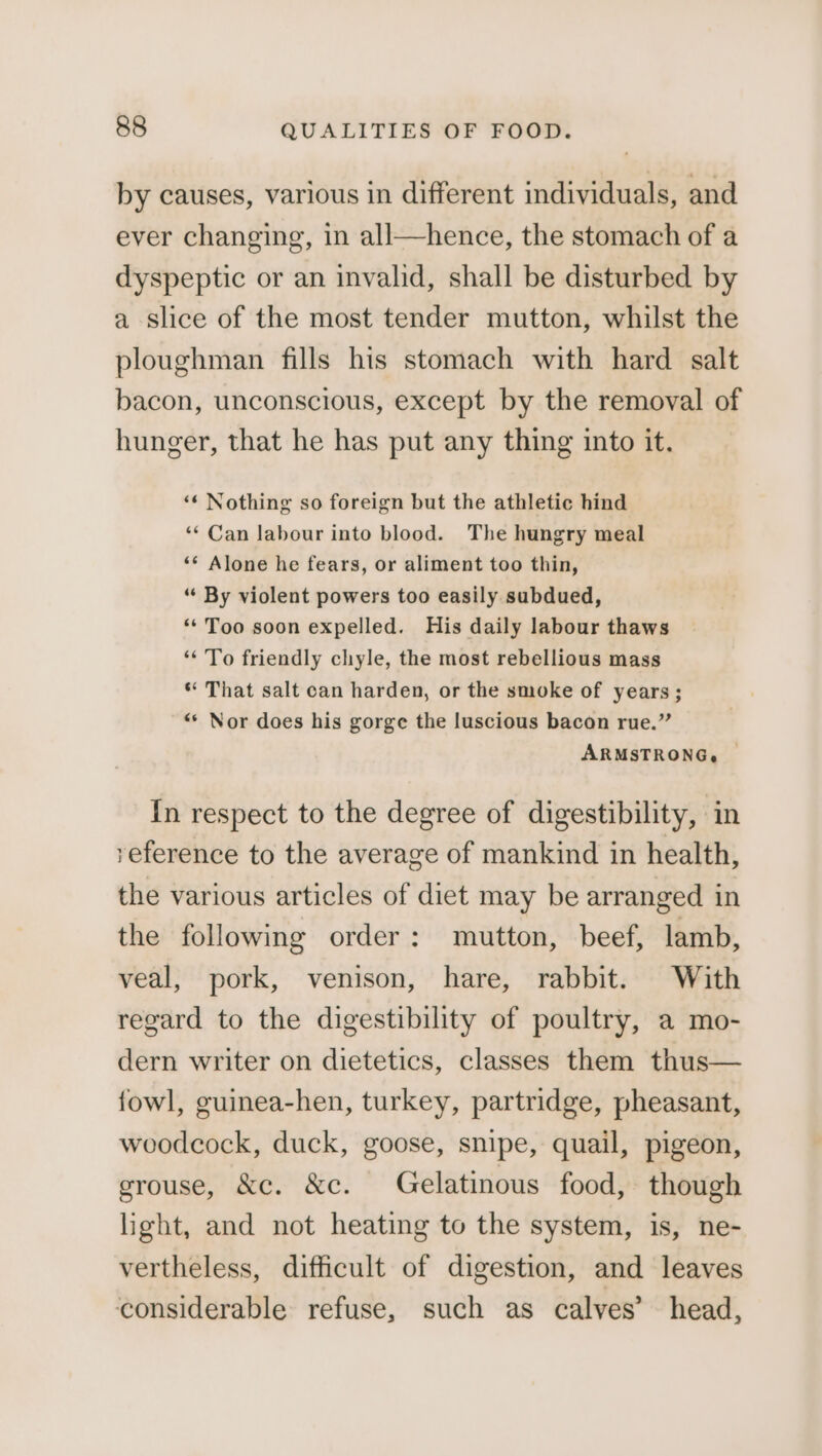 by causes, various in different individuals, and ever changing, in all—hence, the stomach of a dyspeptic or an invalid, shall be disturbed by a slice of the most tender mutton, whilst the ploughman fills his stomach with hard salt bacon, unconscious, except by the removal of hunger, that he has put any thing into it. ‘¢ Nothing so foreign but the athletic hind ‘‘ Can labour into blood. The hungry meal ‘* Alone he fears, or aliment too thin, “ By violent powers too easily subdued, ‘‘ Too soon expelled. His daily labour thaws ‘To friendly chyle, the most rebellious mass * That salt can harden, or the smoke of years; “* Nor does his gorge the luscious bacon rue.” ARMSTRONG, ~ In respect to the degree of digestibility, in reference to the average of mankind in health, the various articles of diet may be arranged in the following order: mutton, beef, lamb, veal, pork, venison, hare, rabbit. With regard to the digestibility of poultry, a mo- dern writer on dietetics, classes them thus— fowl, guinea-hen, turkey, partridge, pheasant, woodcock, duck, goose, snipe, quail, pigeon, grouse, &c. &c. Gelatinous food, though light, and not heating to the system, is, ne- vertheless, difficult of digestion, and leaves considerable refuse, such as calves’ head,