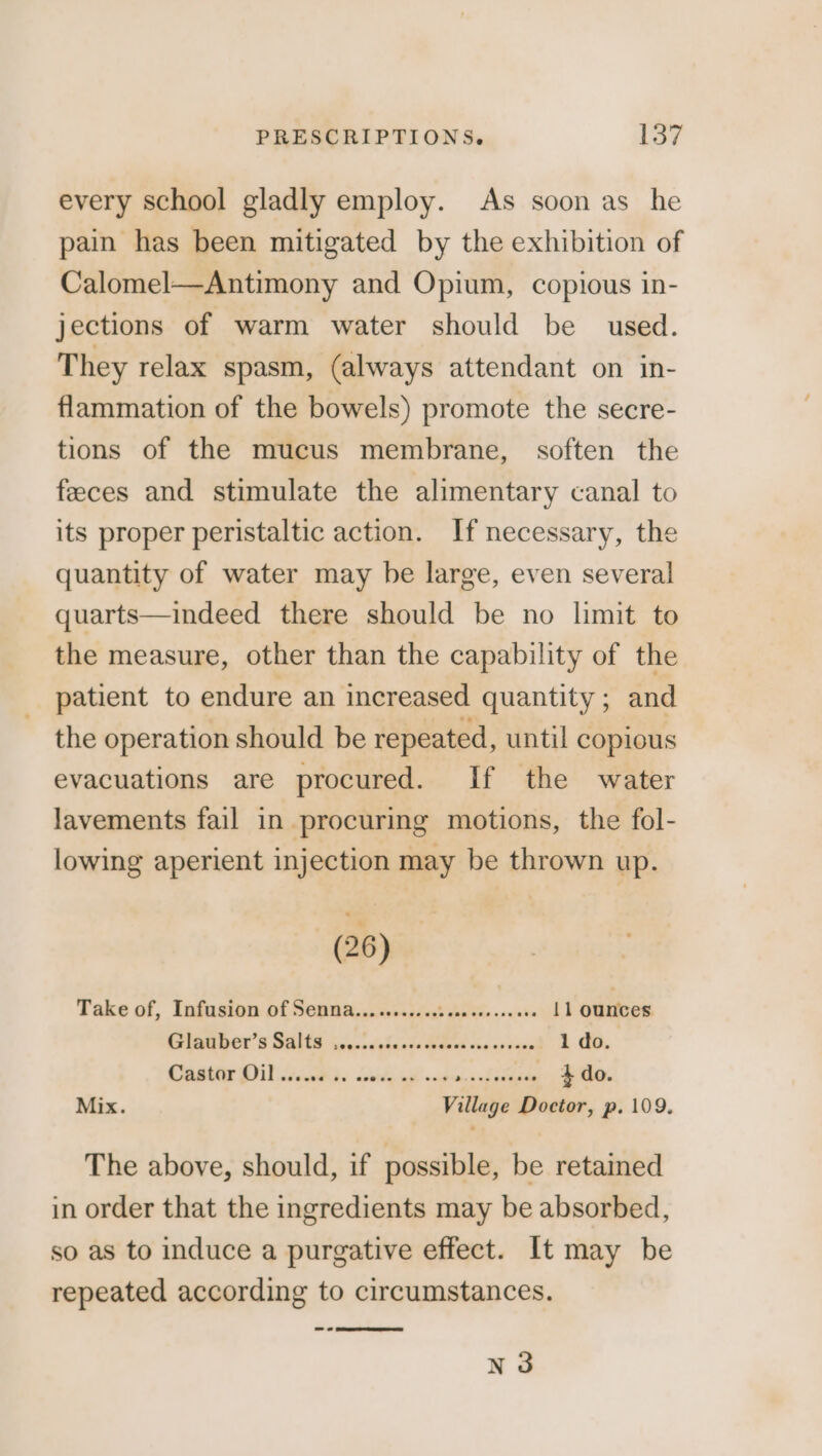 every school gladly employ. As soon as he pain has been mitigated by the exhibition of Calomel—Antimony and Opium, copious in- jections of warm water should be used. They relax spasm, (always attendant on in- flammation of the bowels) promote the secre- tions of the mucus membrane, soften the feeces and stimulate the alimentary canal to its proper peristaltic action. If necessary, the quantity of water may be large, even several quarts—indeed there should be no limit to the measure, other than the capability of the patient to endure an increased quantity; and the operation should be repeated, until copious evacuations are procured. If the water lavements fail in procuring motions, the fol- lowing aperient injection may be thrown up. (26) Take of, Infusion of Senna... ........sec0seesse000 11 ounces CARR ROr 6 SAG hccncehastsRdedviccsinnd 2.00. COME DUE ch Saale ial onan haralel ee Mix. Village Doctor, p. 109. The above, should, if possible, be retained in order that the ingredients may be absorbed, so as to induce a purgative effect. It may be repeated according to circumstances. N3