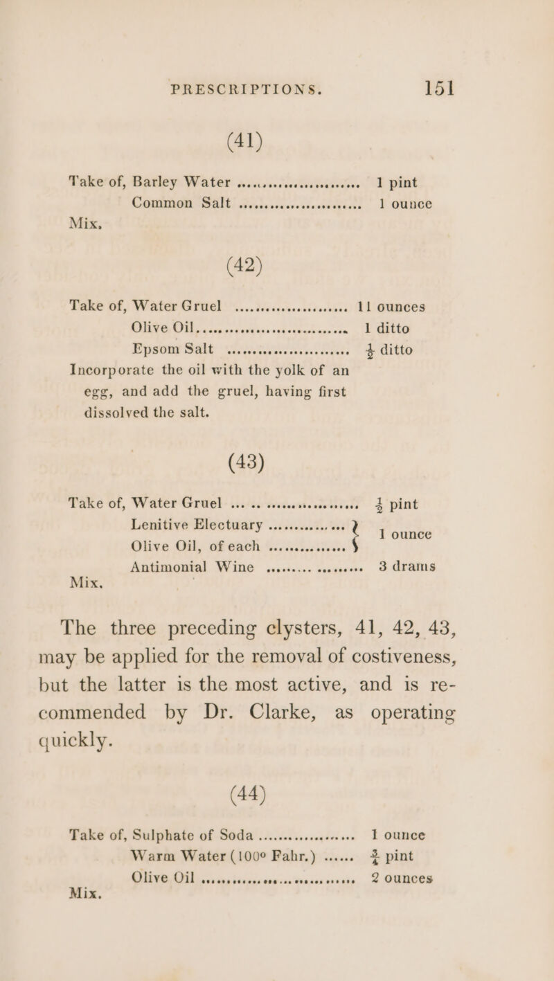 (41) Take of, Barley Water OP el sees eee eee eeeesesee ] pint COMM HRI Geleciverstinewavense | } OGkoe (42) Take of, Water Gruel .......cssecccesoseeee LL OUNCES 218 1 Sa ene See am a Bpsour Salt: wieniwiacnilns, * $e Vito Incorporate the oil with the yolk of an egg, and add the gruel, having first dissolved the salt. (43) Take of, Water Gruel ... .. ssccssssesseeseeee 3 pint Lenitive Electuary ........... Olive Onl, of Gach. sic vebeciveces Antimonial Wine ......... sess 3 Arams : 1 ounce Mix, The three preceding clysters, 41, 42, 43, may be applied for the removal of costiveness, commended by Dr. Clarke, as operating quickly. (44) Take of, Sulphate of Soda ...........ceeee eee 1 ounce Warm Water (100° Fahr.) ....... 2 pint Olive Oil OCC eee eteees COG + oe THOR een CHEE P ounces Mix.