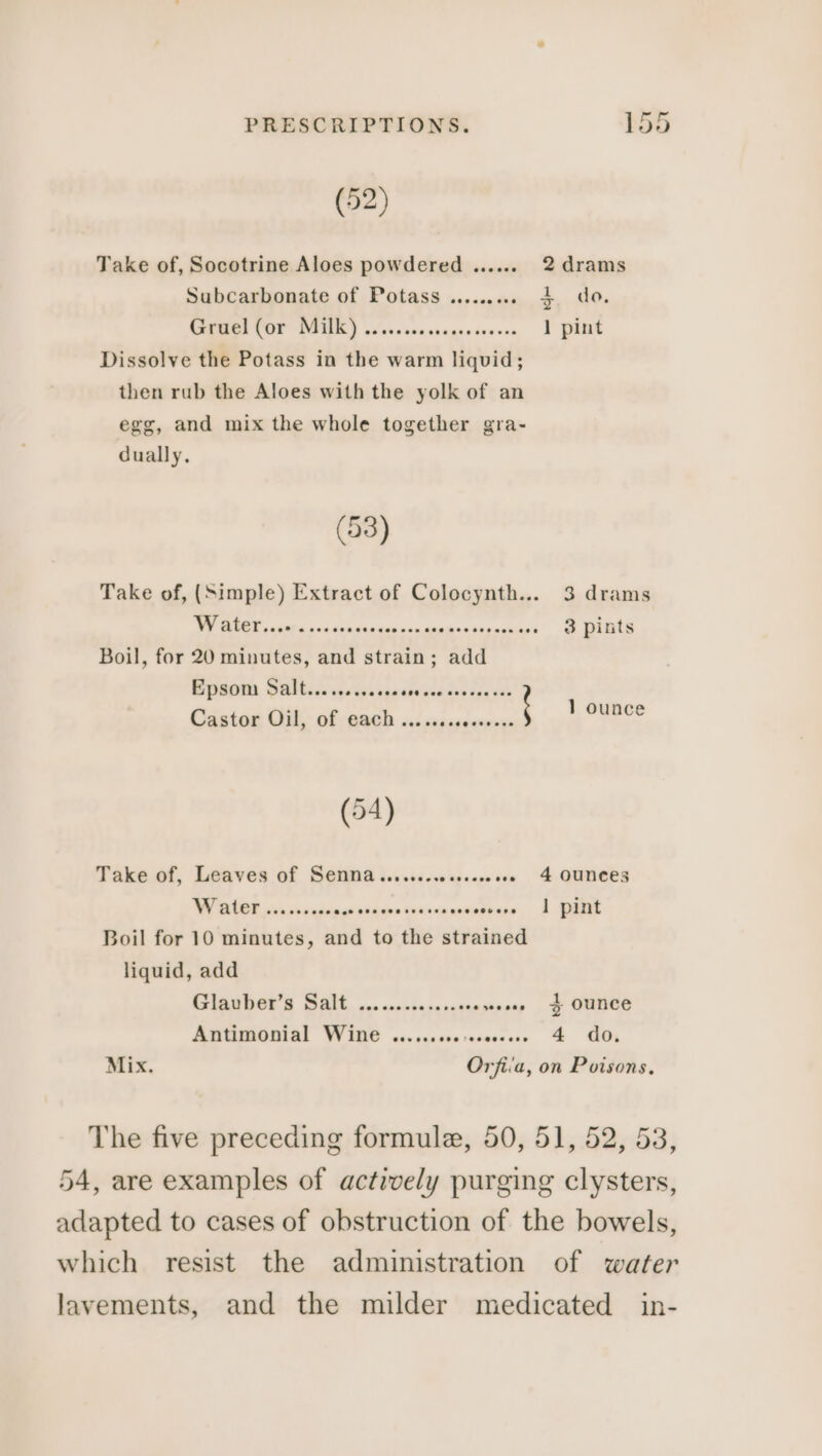 (52) Take of, Socotrine Aloes powdered ....... 2 drams Subcarbonate of Potass ......... $ do. CEEOL COP RUE) ciiccisecscarscesses, 1 pint Dissolve the Potass in the warm liquid; then rub the Aloes with the yolk of an egg, and mix the whole together gra- dually, (53) Take of, (Simple) Extract of Colocynth... 3 drams i nmr Br) Boil, for 20 minutes, and strain; add BO Wal ida vista guste cae 0s bg ade Castor Gil, of ach wt sagcgeesense 1 Gupece (54) Take of, Leaves of Senna........0...008 4 OUNCES WCE siitisgasiiesicrcnmstias, 1 ORK Boil for 10 minutes, and to the strained liquid, add Glauber’s Salt ...........s.eceseoee 3 OUNCE PORTAL WINS cevegscsscziaccese &amp; GO; Mix. Orfiia, on Poisons.