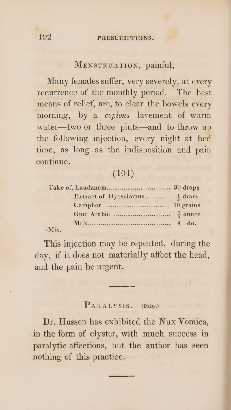 MENSTRUATION, painful, Many females suffer, very severely, at every recurrence of the monthly period. The best means of relief, are, to clear the bowels every morming, by a copious lavement of warm water—two or three pints—and to throw up the following injection, every night at bed time, as long .as the indisposition and pain continue. (104) Take of, Land anand civ: . senqnaspe- deep sworn 30 drops Extract of Hyosciamus............ 4 dram SORIA RINS » ccs tach ea pian’o widasasuaina tech 10 grains Goi AvaWio ...s.ietersstasgeaeersee 5 ounce Tee eee Terre aes 4 do ‘Mix. This injection may be repeated, during the day, if it does not materially affect the head, and the pain be urgent. PARALYSIS. (Palsy.) Dr. Husson has exhibited the Nux Vomica, in the form of clyster, with much success in paralytic affections, but the author has seen nothing of this practice.