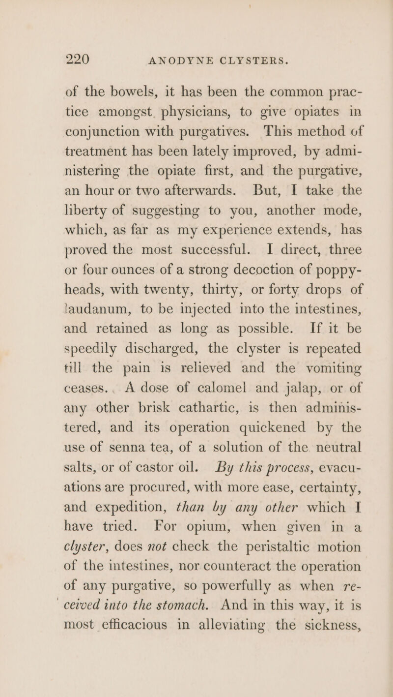 of the bowels, it has been the common prac- tice amongst. physicians, to give opiates in conjunction with purgatives. This method of treatment has been lately improved, by admi- nistering the opiate first, and the purgative, an hour or two afterwards. But, I take the liberty of suggesting to you, another mode, which, as far as my experience extends, has proved the most successful. I direct, three or four ounces of a strong decoction of poppy- heads, with twenty, thirty, or forty drops of laudanum, to be injected into the intestines, and retained as long as possible. If it be speedily discharged, the clyster is repeated till the pain is relieved and the vomiting ceases.. A dose of calomel and jalap, or of any other brisk cathartic, is then adminis- tered, and its operation quickened by the use of senna tea, of a solution of the neutral salts, or of castor oil. By this process, evacu- ations are procured, with more ease, certainty, and expedition, than by any other which I have tried. For opium, when given in a clyster, does not check the peristaltic motion of the intestines, nor counteract the operation of any purgative, so powerfully as when re- —cevved into the stomach. And in this way, it is most efficacious in alleviating the sickness,