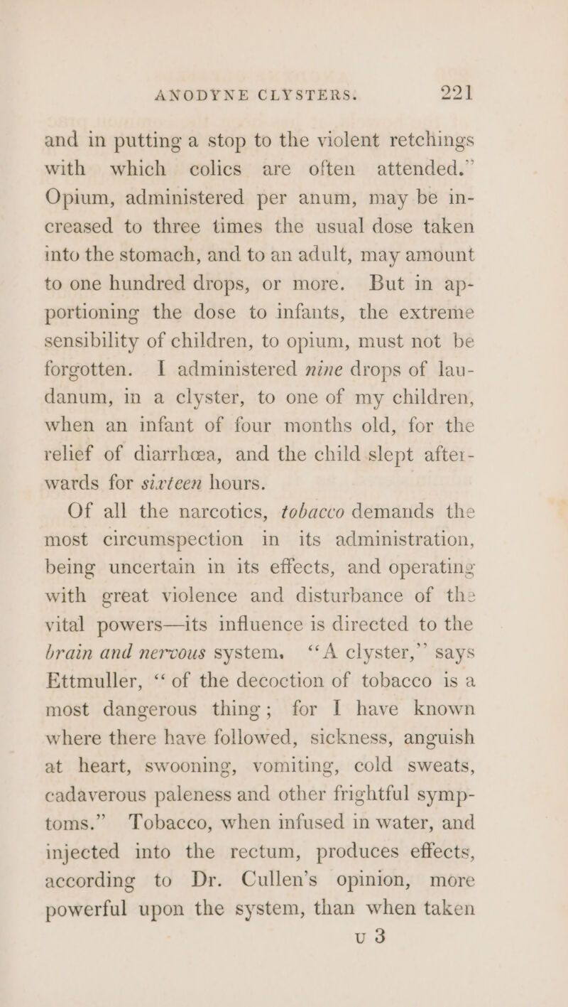 and in putting a stop to the violent retchings with which colics are often attended.” Opium, administered per anum, may be in- creased to three times the usual dose taken into the stomach, and to an adult, may amount to one hundred drops, or more. But in ap- portioning the dose to infants, the extreme sensibility of children, to opium, must not be forgotten. I administered mzne drops of lau- danum, in a clyster, to one of my children, when an infant of four months old, for the relief of diarrhcea, and the child slept after- wards for sirteen hours. | Of all the narcotics, tobacco demands the most circumspection in its administration, being uncertain in its effects, and operating with great violence and disturbance of the vital powers—its influence is directed to the brain and nervous system. ‘‘A clyster,’’ says Ettmuller, ‘‘ of the decoction of tobacco is a most dangerous thing; for [I have known where there have followed, sickness, anguish at heart, swooning, vomiting, cold sweats, cadaverous paleness and other frightful symp- toms.” Tobacco, when infused in water, and injected into the rectum, produces effects, according to Dr. Cullen’s opinion, more powerful upon the system, than when taken u3