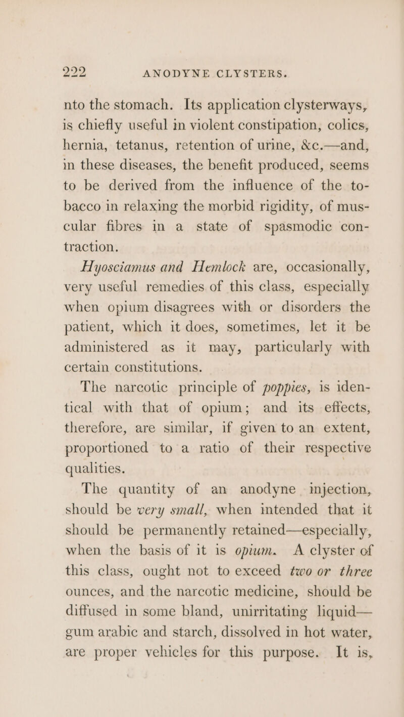 nto the stomach. Its application clysterways, is chiefly useful in violent constipation, colics, hernia, tetanus, retention of urine, &amp;c.—and, im these diseases, the benefit produced, seems to be derived from the influence of the to- bacco in relaxing the morbid rigidity, of mus- cular fibres in a state of spasmodic con- traction. Hyosciamus and Hemlock are, occasionally, very useful remedies of this class, especially when opium disagrees with or disorders the patient, which it does, sometimes, let it be administered as it may, particularly with certain constitutions. The narcotic principle of poppies, is iden- tical with that of opium; and its effects, therefore, are similar, if given to an extent, proportioned to a ratio of their respective qualities. | The quantity of an anodyne _ injection, should be very small, when mtended that it should be permanently retained—especially, when the basis of it is opium. &lt;A clyster of this class, ought not to exceed two or three ounces, and the narcotic medicine, should be diffused in some bland, unirritating liquid— gum arabic and starch, dissolved in hot water, are proper vehicles for this purpose. It is,