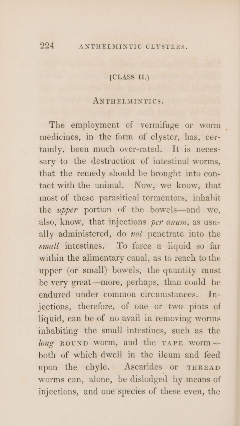 (CLASS IL.) ANTHELMINTICS. The employment of vermifuge or worm | medicines, in the form of clyster, has, cer- tainly, been much over-rated. It is neces- sary to the destruction of intestinal worms, that the remedy should be brought into con- tact with the animal. Now, we know, that most of these parasitical tormentors, inhabit the upper portion of the bowels—and we, also, know, that injections per anum, as usu- ally administered, do not penetrate into the small intestines. To force a liquid so far within the alimentary canal, as to reach to the upper (or small) bowels, the quantity must be very great—more, perhaps, than could be endured under common circumstances. In- jections, therefore, of one or two pints of liquid, can be of no avail in removing worms inhabiting the small intestines, such as the long ROUND worm, and the TAPE worm — both of which dwell in the ileum and feed upon the chyle. Ascarides or THREAD worms can, alone, be dislodged by means of injections, and one species of these even, the