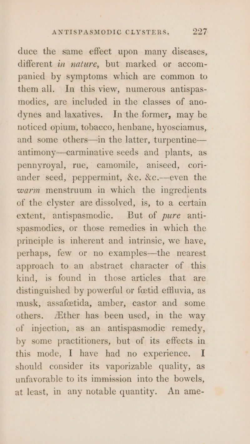 duce the same effect upon many diseases, different 22 nature, but marked or accom- panied by symptoms which are common to them all. In this view, numerous antispas- modics, are included in the classes of ano- dynes and laxatives. In the former, may be noticed opium, tobacco, henbane, hyosciamus, and some others—in the latter, turpentine— antimony—carminative seeds and plants, as pennyroyal, rue, camomile, aniseed, cori- ander seed, peppermint, &amp;c. &amp;c.-—even the warm menstruum in which the ingredients of the clyster are dissolved, is, to a certain extent, antispasmodic. But of pure anti- spasmodics, or those remedies in which the principle is inherent and intrinsic, we have, perhaps, few or no examples—the nearest approach to an abstract character of this kind, is found in those articles that are distinguished by powerful or foetid effluvia, as musk, assafoetida, amber, castor and some others. “Aither has been used, in the way of injection, as an antispasmodic remedy, by some practitioners, but of its effects in this mode, I have had no experience. I should consider its vaporizable quality, as unfavorable to its immission into the bowels, at least, in any notable quantity. An ame-