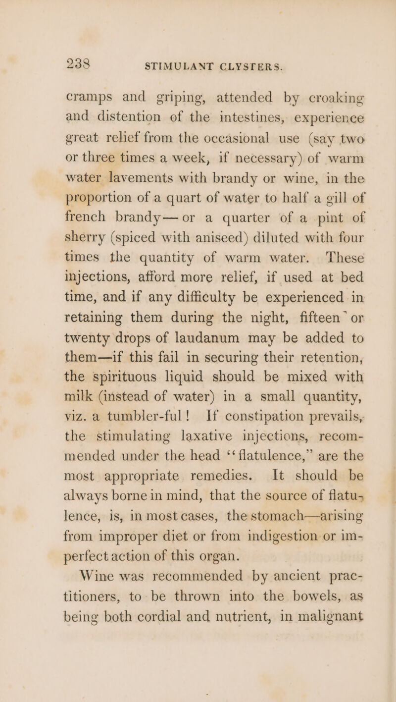 cramps and griping, attended by croaking and distention of the intestines, experience great relief from the occasional use (say two or three times a week, if necessary) of warm water lavements with brandy or wine, in the proportion of a quart of water to half a gill of french brandy— or a quarter of a pint of sherry (spiced with aniseed) diluted with four — times the quantity of warm water. These injections, afford more relief, if used at bed time, and if any difficulty be experienced in retaining them during the night, fifteen” or twenty drops of laundanum may be added to them—if this fail in securing their retention, the spirituous liquid should be mixed with milk (instead of water) in a small quantity, viz. a tumbler-ful! If constipation prevails, the stimulating laxative injections, recom- mended under the head ‘‘ flatulence,” are the most appropriate remedies. It should be always borne in mind, that the source of flatu-; lence, is, inmost cases, the stomach—arising from improper diet or from indigestion or im- perfect action of this organ. Wine was recommended by ancient prac- titioners, to be thrown into the bowels, as being both cordial and nutrient, in malignant