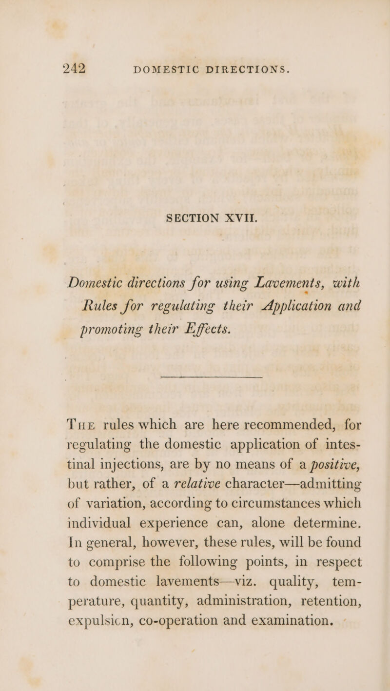 SECTION XVII. Domestic directions for using Lavements, with Rules for regulating their Application and promoting their Effects. Tue rules which are here recommended, for regulating the domestic application of intes- tinal injections, are by no means of a positive, but rather, of a relative character—admitting of variation, according to circumstances which individual experience can, alone determine. In general, however, these rules, will be found to comprise the following points, in respect to domestic lavements—viz. quality, tem- perature, quantity, administration, retention, expulsicn, co-operation and examination.