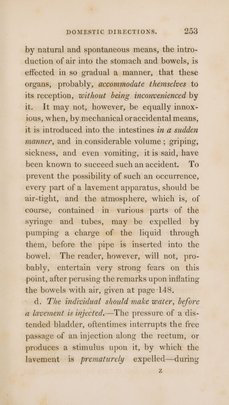 by natural and spontaneous means, the intro- duction of air into the stomach and bowels, is effected in so gradual a manner, that these organs, probably, accommodate themselves to its reception, without being inconvenienced by it. It may not, however, be equally innox- ious, when, by mechanical oraccidental means, it is introduced into the intestines 7m a sudden manner, and in considerable volume ; griping, sickness, and even vomiting, it is said, have been known to succeed such an accident. To prevent the possibility of such an occurrence, every part of a lavement apparatus, should be air-tight, and the atmosphere, which is, of course, contained in various parts of the syringe and tubes, may be expelled by pumping a charge of the liquid through them, before the pipe is inserted into the bowel. The reader, however, will not, pro- bably, entertain very strong fears on this point, after perusing the remarks upon inflating the bowels with air, given at page 148. d. The individual should make water, before a lavement is injected.—The pressure of a dis- tended bladder, oftentimes interrupts the free passage of an injection along the rectum, or produces a stimulus upon it, by which the lavement is prematurely expelled—during Z