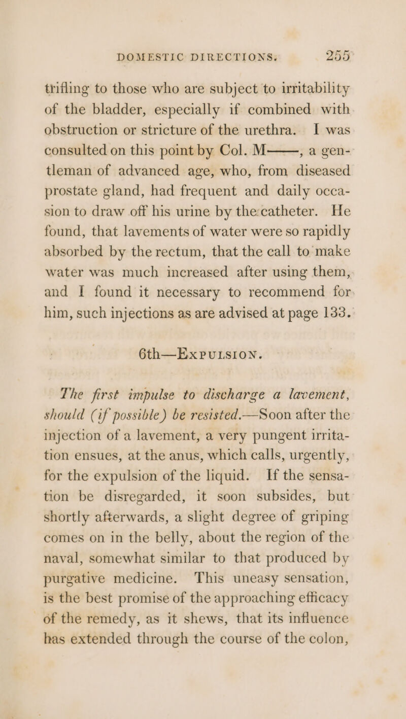 trifling to those who are subject to iritability of the bladder, especially if combined with obstruction or stricture of the urethra. I was consulted on this point by Col. M , a gen- tleman of advanced age, who, from diseased prostate gland, had frequent and daily occa- sion to draw off his urine by the:catheter. He found, that lavements of water were so rapidly absorbed by the rectum, that the call to make water was much increased after using them, and I found it necessary to recommend for him, such injections as are advised at page 133. 6th—ExPuLSION. The first impulse to discharge a lavement, should (if possible) be resisted.—Soon after the injection of a lavement, a very pungent irrita- tion ensues, at the anus, which calls, urgently, for the expulsion of the liquid. If the sensa- tion be disregarded, it soon subsides, but: shortly afterwards, a slight degree of griping comes on in the belly, about the region of the naval, somewhat similar to that produced by purgative medicine. This uneasy sensation, is the best promise of the approaching efficacy of the remedy, as it shews, that its influence has extended through the course of the colon,