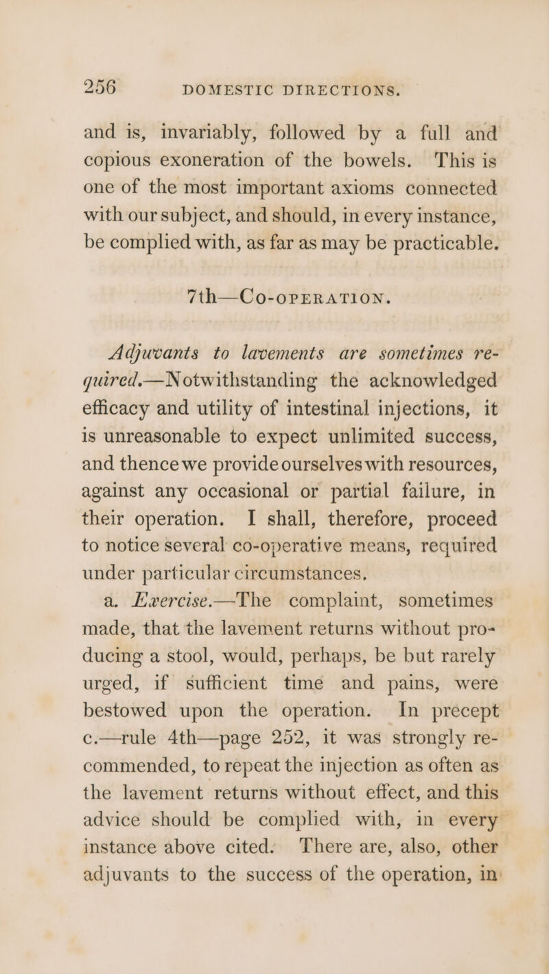 and is, invariably, followed by a full and copious exoneration of the bowels. This is one of the most important axioms connected with our subject, and should, in every instance, be complied with, as far as may be practicable. 7th—Co-oPpERATION. Adjuvants to lavements are sometimes re- qguired.—N otwithstanding the acknowledged efficacy and utility of intestinal injections, it is unreasonable to expect unlimited success, and thence we provide ourselves with resources, against any occasional or partial failure, in their operation. I shall, therefore, proceed to notice several co-operative means, required under particular circumstances. a. Lwvercise.—The complaint, sometimes made, that the lavement returns without pro- ducing a stool, would, perhaps, be but rarely urged, if sufficient time and pains, were bestowed upon the operation. In precept c.—rule 4th—page 252, it was strongly re- commended, to repeat the injection as often as the lavement returns without effect, and this advice should be complied with, in every instance above cited. There are, also, other adjuvants to the success of the operation, in’