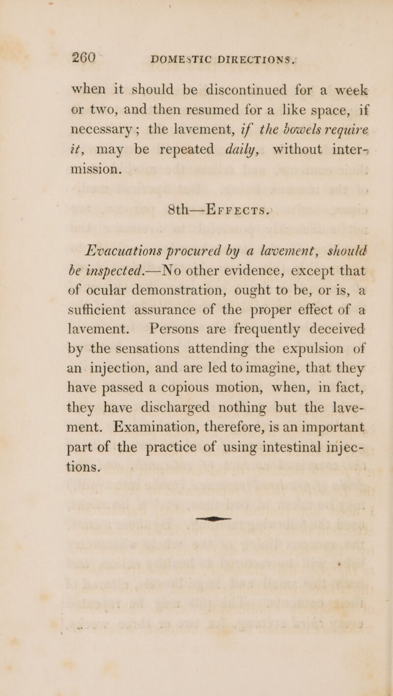 when it should be discontinued for a week or two, and then resumed for a like space, if necessary; the lavement, if the dowels require it, may be repeated daily, without inter- mission. Sth—EFFrects. Evacuations procured by a lavement, should be inspected.—No other evidence, except that of ocular demonstration, ought to be, or is, a sufficient assurance of the proper effect of a lavement. Persons are frequently deceived by the sensations attending the expulsion of an injection, and are led to imagine, that they have passed a copious motion, when, in fact, they have discharged nothing but the lave- ment. Examination, therefore, is an important part of the practice of using intestinal injec- tions.