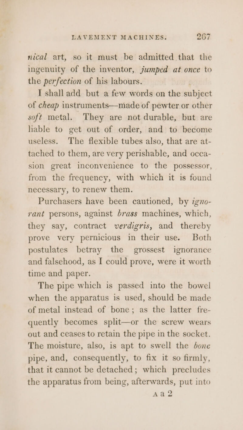 nical art, so it must be admitted that the ingenuity of the inventor, jumped at once to the perfection of his labours. I shall add but a few words on the windihenit of cheap instruments—made of pewter or other soft metal. They are not durable, but are hable to get out of order, and to become useless. The flexible tubes also, that are at- tached to them, are very perishable, and occa- sion great inconvenience to the possessor, from the frequency, with which it is found necessary, to renew them. Purchasers have been cautioned, by 7gno- rant persons, against brass machines, which, they say, contract verdigris, and thereby prove very pernicious in their use. Both postulates betray the grossest ignorance and falsehood, as I could prove, were it worth time and paper. The pipe which is passed into the bowel when the apparatus is used, should be made of metal instead of bone; as the latter fre- quently becomes split—or the screw wears out and ceases to retain the pipe in the socket. The moisture, also, is apt to swell the done pipe, and, consequently, to fix it so firmly, that it cannot be detached; which precludes the apparatus from being, afterwards, put into Aa2