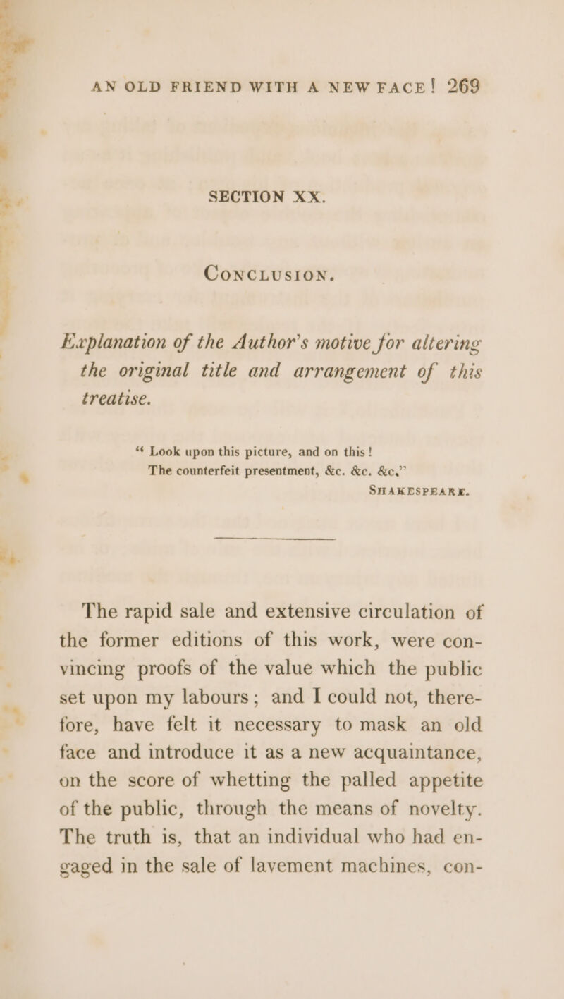 SECTION XX. ConcLUSION. Ewvplanation of the Author’s motive for altering the original title and arrangement of this treatise. ** Look upon this picture, and on this! The counterfeit presentment, &amp;c. &amp;c. &amp;c.”’ SHAKESPEARE. The rapid sale and extensive circulation of the former editions of this work, were con- vincing proofs of the value which the public set upon my labours; and | could not, there- fore, have felt it necessary to mask an old face and introduce it as a new acquaintance, on the score of whetting the palled appetite of the public, through the means of novelty. The truth is, that an individual who had en- gaged in the sale of lavement machines, con-