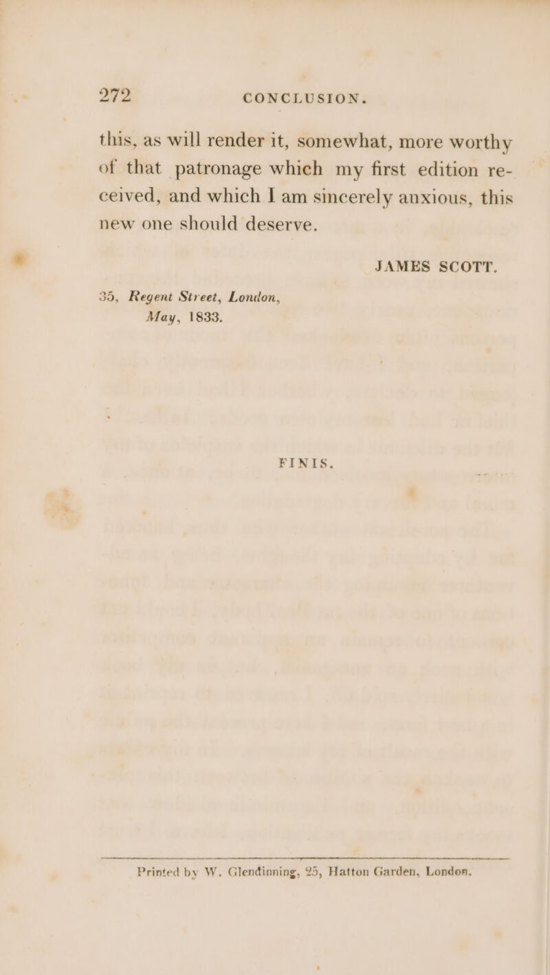 yt fe CONCLUSION. this, as will render it, somewhat, more worthy of that patronage which my first edition re- ceived, and which I am sincerely anxious, this new one should deserve. JAMES SCOTT. 35, Regent Street, London, May, 1833. FINIS. Printed by W. Glendinning, 25, Hatton Garden, London.