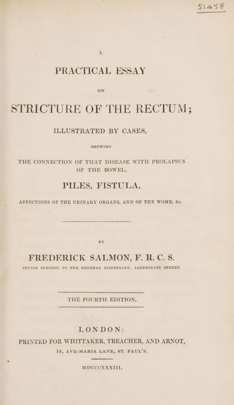Slate PRACTICAL ESSAY ON STRICTURE OF THE RECTUM; ILLUSTRATED BY CASES, SHOWING THE CONNECTION OF THAT DISEASE WITH PROLAPSUS OF THE BOWEL, PILES, FISTULA, AFFECTIONS OF THE URINARY ORGANS, AND OF THE WOMB, &amp;c: BY FREDERICK SALMON, F. R.C. S. SENIOR SURGEON TO THE GENERAL DISPENSARY, ALDERSGATE STREET. THE FOURTH EDITION. LONDON: PRINTED FOR WHITTAKER, TREACHER, AND ARNOT, 14, AVE-MARIA LANE, ST. PAUL’S. MDCCCXXXIII.